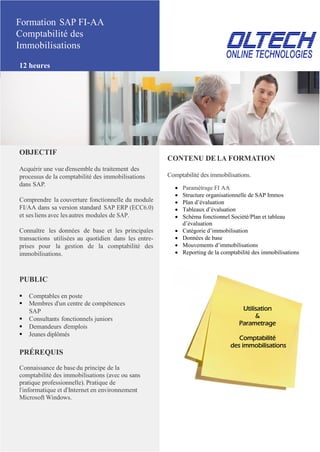 Formation SAP FI-AA
Comptabilité des
Immobilisations
12 heures
OBJECTIF
Acquérir une vue d’ensemble du traitement des
processus de la comptabilité des immobilisations
dans SAP.
Comprendre la couverture fonctionnelle du module
FI/AA dans sa version standard SAP ERP (ECC6.0)
et ses liens avec les autres modules de SAP.
Connaître les données de base et les principales
transactions utilisées au quotidien dans les entre-
prises pour la gestion de la comptabilité des
immobilisations.
PUBLIC
 Comptables en poste
 Membres d’un centre de compétences
SAP
 Consultants fonctionnels juniors
 Demandeurs d’emplois
 Jeunes diplômés
PRÉREQUIS
Connaissance de base du principe de la
comptabilité des immobilisations (avec ou sans
pratique professionnelle). Pratique de
l’informatique et d’Internet en environnement
Microsoft Windows.
CONTENU DE LA FORMATION
Comptabilité des immobilisations.
 Paramétrage FI AA
 Structure organisationnelle de SAP Immos
 Plan d’évaluation
 Tableaux d’évaluation
 Schéma fonctionnel Société/Plan et tableau
d’évaluation
 Catégorie d’immobilisation
 Données de base
 Mouvements d’immobilisations
 Reporting de la comptabilité des immobilisations
Utilisation
&
Parametrage
Comptabilité
des immobilisations
 