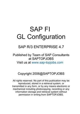 SAP FI
    GL Configuration
     SAP R/3 ENTERPRISE 4.7

Published by Team of SAP Consultants
           at SAPTOPJOBS
  Visit us at www.sap-topjobs.com


     Copyright 2006@SAPTOPJOBS

 All rights reserved. No part of this publication may be
       reproduced, stored in a retrieval system, or
transmitted in any form, or by any means electronic or
 mechanical including photocopying, recording or any
    information storage and retrieval system without
        permission in writing from SAPTOPJOBS.
 
