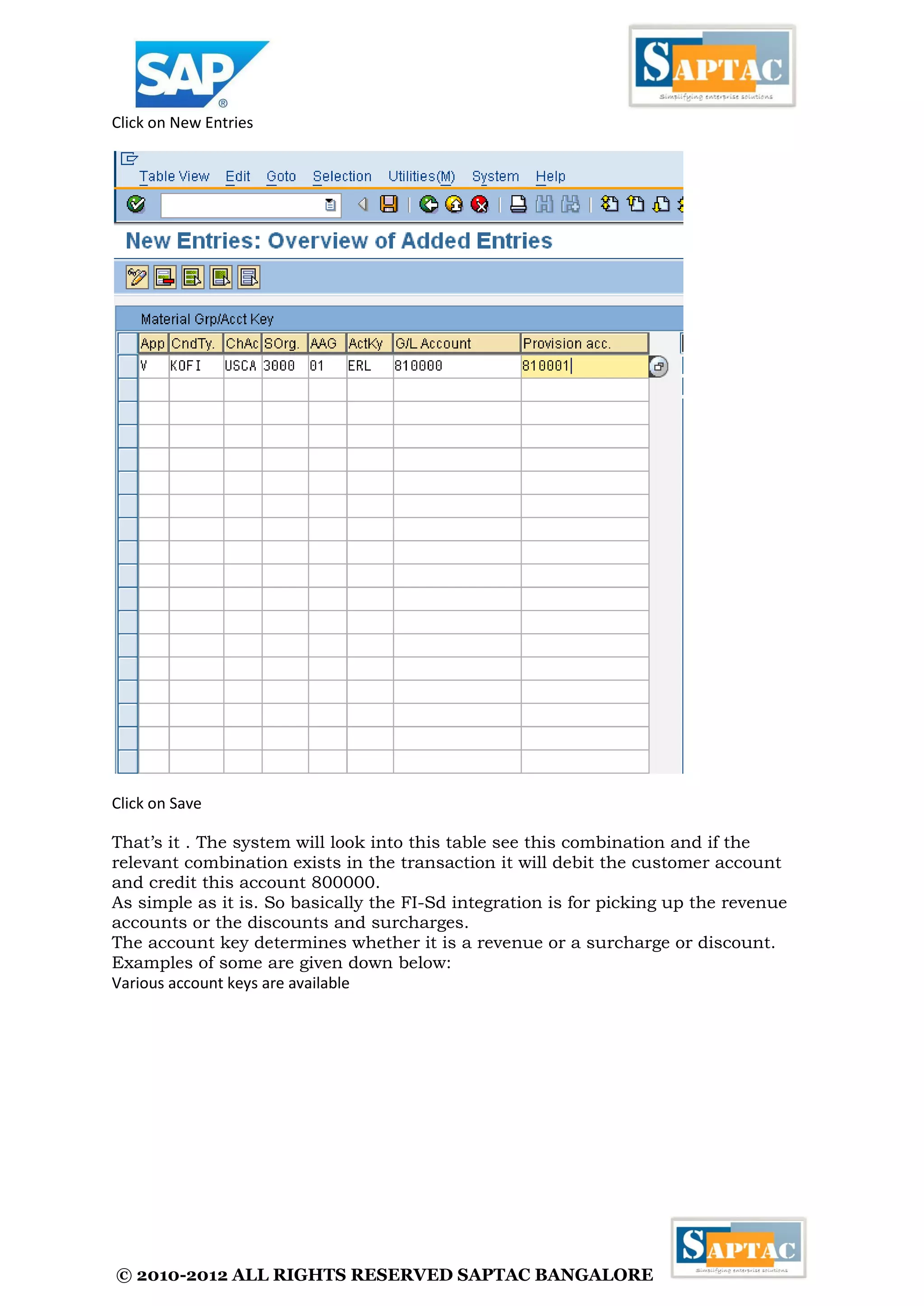 © 2010-2012 ALL RIGHTS RESERVED SAPTAC BANGALORE 
Click on New Entries 
Click on Save 
That’s it . The system will look into this table see this combination and if the relevant combination exists in the transaction it will debit the customer account and credit this account 800000. 
As simple as it is. So basically the FI-Sd integration is for picking up the revenue accounts or the discounts and surcharges. 
The account key determines whether it is a revenue or a surcharge or discount. Examples of some are given down below: 
Various account keys are available  