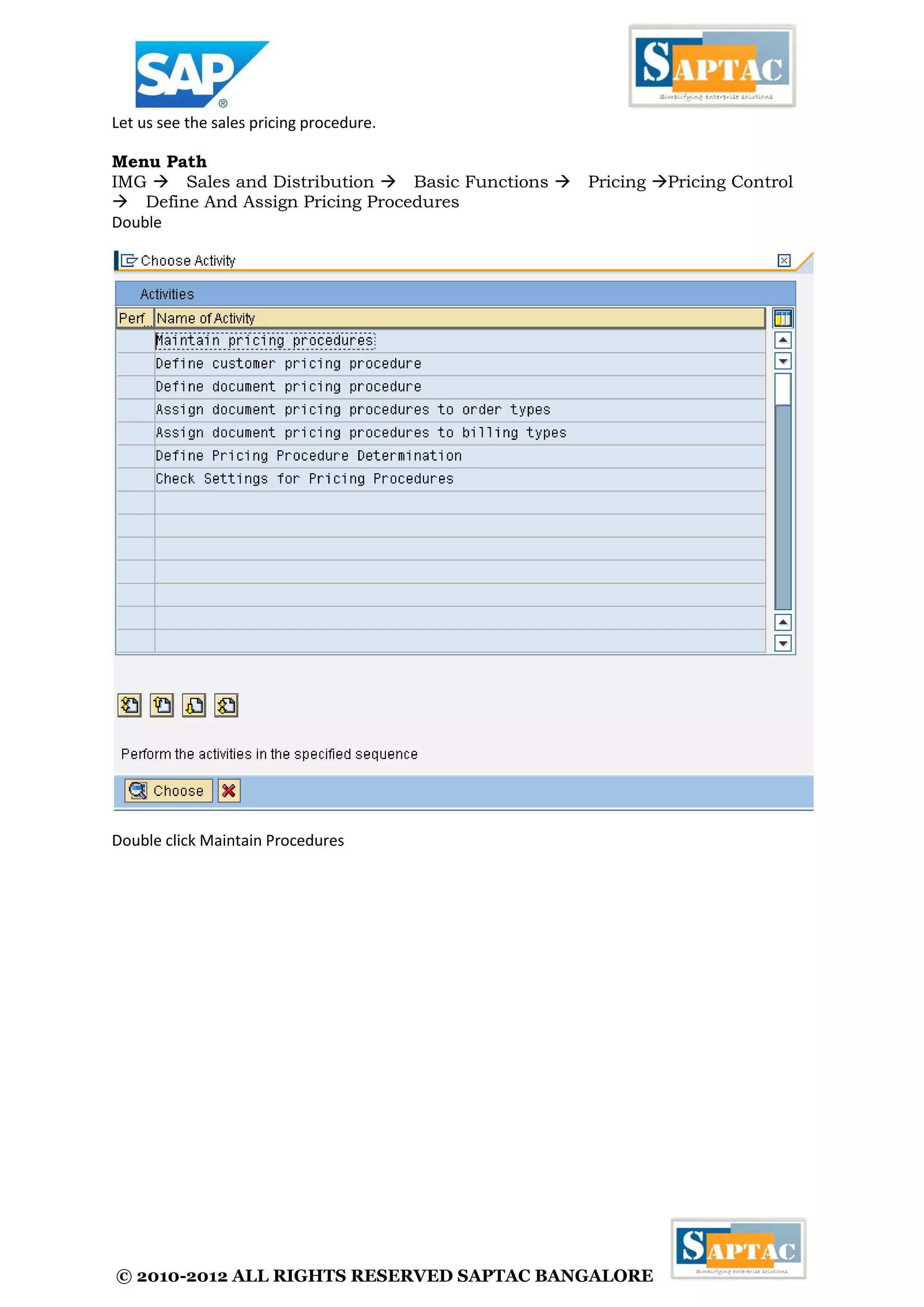© 2010-2012 ALL RIGHTS RESERVED SAPTAC BANGALORE 
Let us see the sales pricing procedure. 
Menu Path 
IMG Sales and Distribution Basic Functions Pricing Pricing Control Define And Assign Pricing Procedures 
Double 
Double click Maintain Procedures  