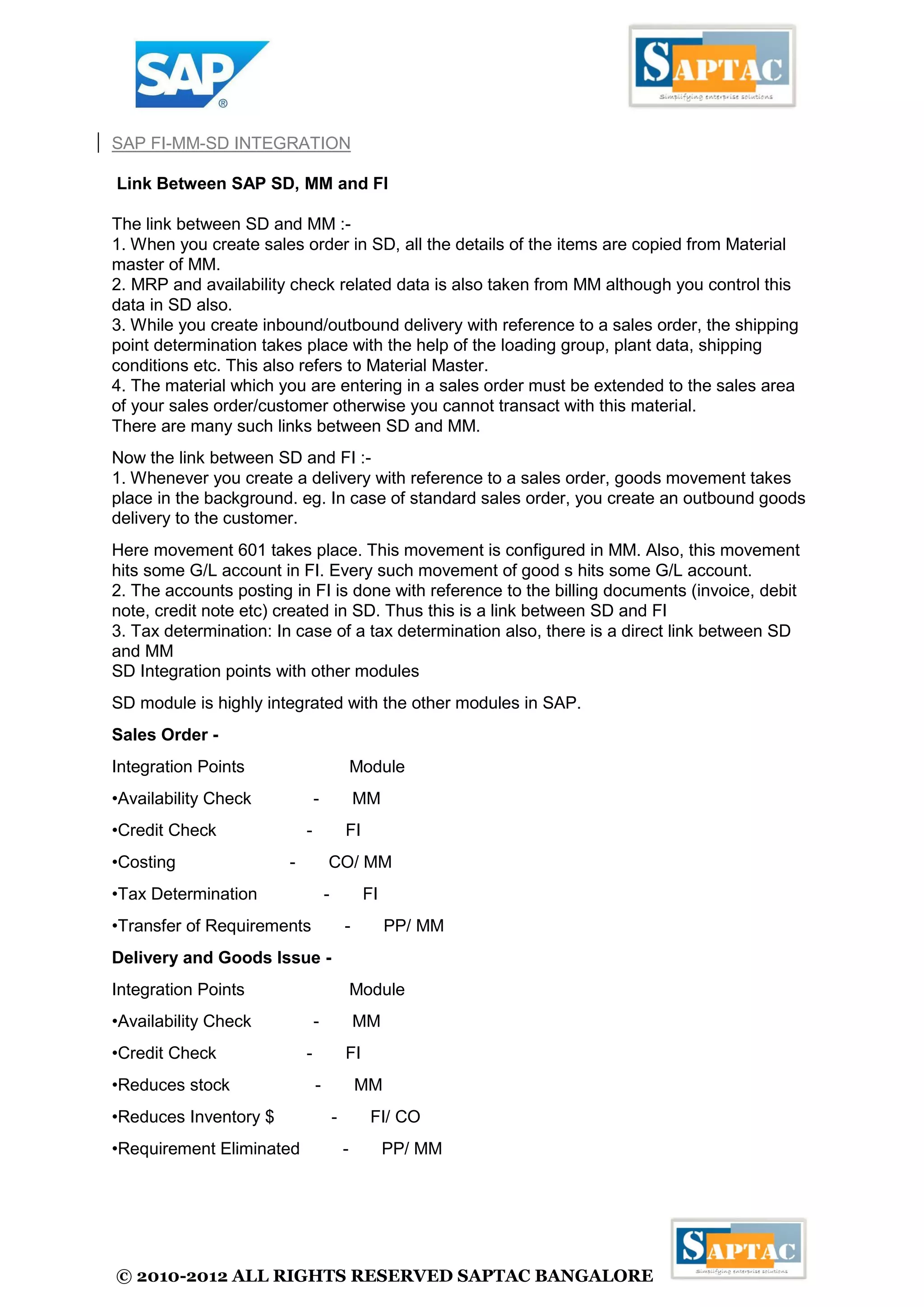 © 2010-2012 ALL RIGHTS RESERVED SAPTAC BANGALORE 
SAP FI-MM-SD INTEGRATION Link Between SAP SD, MM and FI The link between SD and MM :- 1. When you create sales order in SD, all the details of the items are copied from Material master of MM. 2. MRP and availability check related data is also taken from MM although you control this data in SD also. 3. While you create inbound/outbound delivery with reference to a sales order, the shipping point determination takes place with the help of the loading group, plant data, shipping conditions etc. This also refers to Material Master. 4. The material which you are entering in a sales order must be extended to the sales area of your sales order/customer otherwise you cannot transact with this material. There are many such links between SD and MM. Now the link between SD and FI :- 1. Whenever you create a delivery with reference to a sales order, goods movement takes place in the background. eg. In case of standard sales order, you create an outbound goods delivery to the customer. Here movement 601 takes place. This movement is configured in MM. Also, this movement hits some G/L account in FI. Every such movement of good s hits some G/L account. 2. The accounts posting in FI is done with reference to the billing documents (invoice, debit note, credit note etc) created in SD. Thus this is a link between SD and FI 3. Tax determination: In case of a tax determination also, there is a direct link between SD and MM SD Integration points with other modules SD module is highly integrated with the other modules in SAP. Sales Order - Integration Points Module •Availability Check - MM •Credit Check - FI •Costing - CO/ MM •Tax Determination - FI •Transfer of Requirements - PP/ MM Delivery and Goods Issue - Integration Points Module •Availability Check - MM •Credit Check - FI •Reduces stock - MM •Reduces Inventory $ - FI/ CO •Requirement Eliminated - PP/ MM  