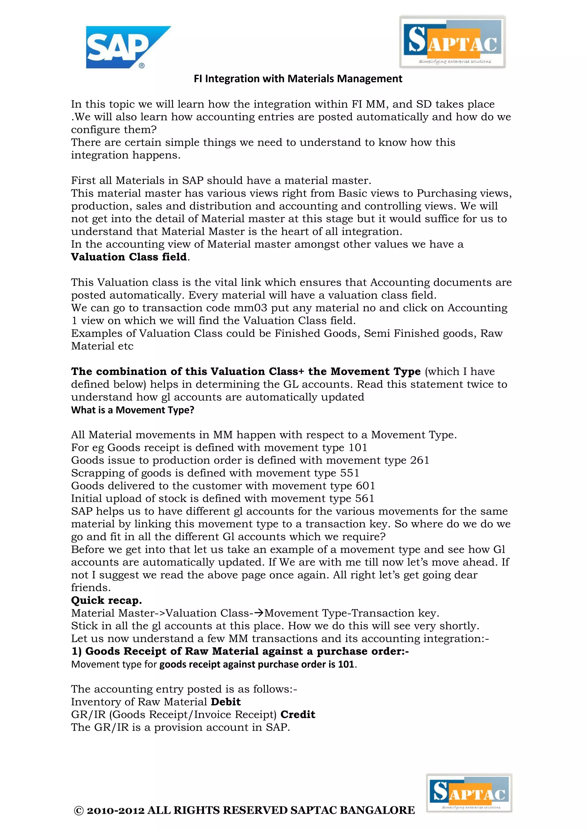 © 2010-2012 ALL RIGHTS RESERVED SAPTAC BANGALORE 
FI Integration with Materials Management 
In this topic we will learn how the integration within FI MM, and SD takes place .We will also learn how accounting entries are posted automatically and how do we configure them? 
There are certain simple things we need to understand to know how this integration happens. 
First all Materials in SAP should have a material master. 
This material master has various views right from Basic views to Purchasing views, production, sales and distribution and accounting and controlling views. We will not get into the detail of Material master at this stage but it would suffice for us to understand that Material Master is the heart of all integration. 
In the accounting view of Material master amongst other values we have a Valuation Class field. 
This Valuation class is the vital link which ensures that Accounting documents are posted automatically. Every material will have a valuation class field. 
We can go to transaction code mm03 put any material no and click on Accounting 1 view on which we will find the Valuation Class field. 
Examples of Valuation Class could be Finished Goods, Semi Finished goods, Raw Material etc 
The combination of this Valuation Class+ the Movement Type (which I have defined below) helps in determining the GL accounts. Read this statement twice to understand how gl accounts are automatically updated 
What is a Movement Type? 
All Material movements in MM happen with respect to a Movement Type. 
For eg Goods receipt is defined with movement type 101 
Goods issue to production order is defined with movement type 261 
Scrapping of goods is defined with movement type 551 
Goods delivered to the customer with movement type 601 
Initial upload of stock is defined with movement type 561 
SAP helps us to have different gl accounts for the various movements for the same material by linking this movement type to a transaction key. So where do we do we go and fit in all the different Gl accounts which we require? 
Before we get into that let us take an example of a movement type and see how Gl accounts are automatically updated. If We are with me till now let’s move ahead. If not I suggest we read the above page once again. All right let’s get going dear friends. 
Quick recap. 
Material Master->Valuation Class-Movement Type-Transaction key. 
Stick in all the gl accounts at this place. How we do this will see very shortly. 
Let us now understand a few MM transactions and its accounting integration:- 
1) Goods Receipt of Raw Material against a purchase order:- 
Movement type for goods receipt against purchase order is 101. 
The accounting entry posted is as follows:- 
Inventory of Raw Material Debit 
GR/IR (Goods Receipt/Invoice Receipt) Credit 
The GR/IR is a provision account in SAP. 
 