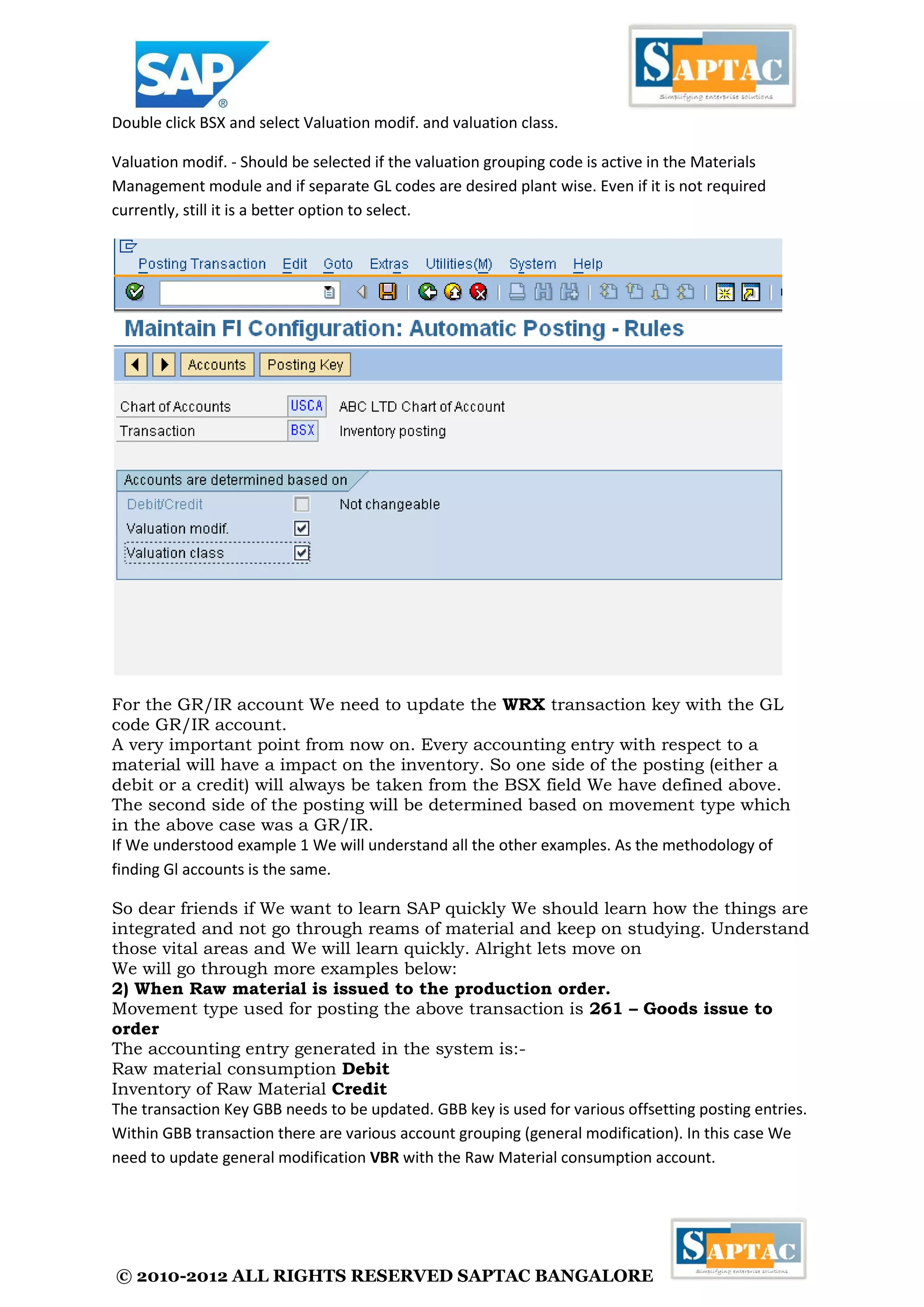 © 2010-2012 ALL RIGHTS RESERVED SAPTAC BANGALORE 
Double click BSX and select Valuation modif. and valuation class. 
Valuation modif. - Should be selected if the valuation grouping code is active in the Materials Management module and if separate GL codes are desired plant wise. Even if it is not required currently, still it is a better option to select. 
For the GR/IR account We need to update the WRX transaction key with the GL code GR/IR account. 
A very important point from now on. Every accounting entry with respect to a material will have a impact on the inventory. So one side of the posting (either a debit or a credit) will always be taken from the BSX field We have defined above. The second side of the posting will be determined based on movement type which in the above case was a GR/IR. 
If We understood example 1 We will understand all the other examples. As the methodology of finding Gl accounts is the same. 
So dear friends if We want to learn SAP quickly We should learn how the things are integrated and not go through reams of material and keep on studying. Understand those vital areas and We will learn quickly. Alright lets move on 
We will go through more examples below: 
2) When Raw material is issued to the production order. 
Movement type used for posting the above transaction is 261 – Goods issue to order 
The accounting entry generated in the system is:- 
Raw material consumption Debit 
Inventory of Raw Material Credit 
The transaction Key GBB needs to be updated. GBB key is used for various offsetting posting entries. Within GBB transaction there are various account grouping (general modification). In this case We need to update general modification VBR with the Raw Material consumption account.  
