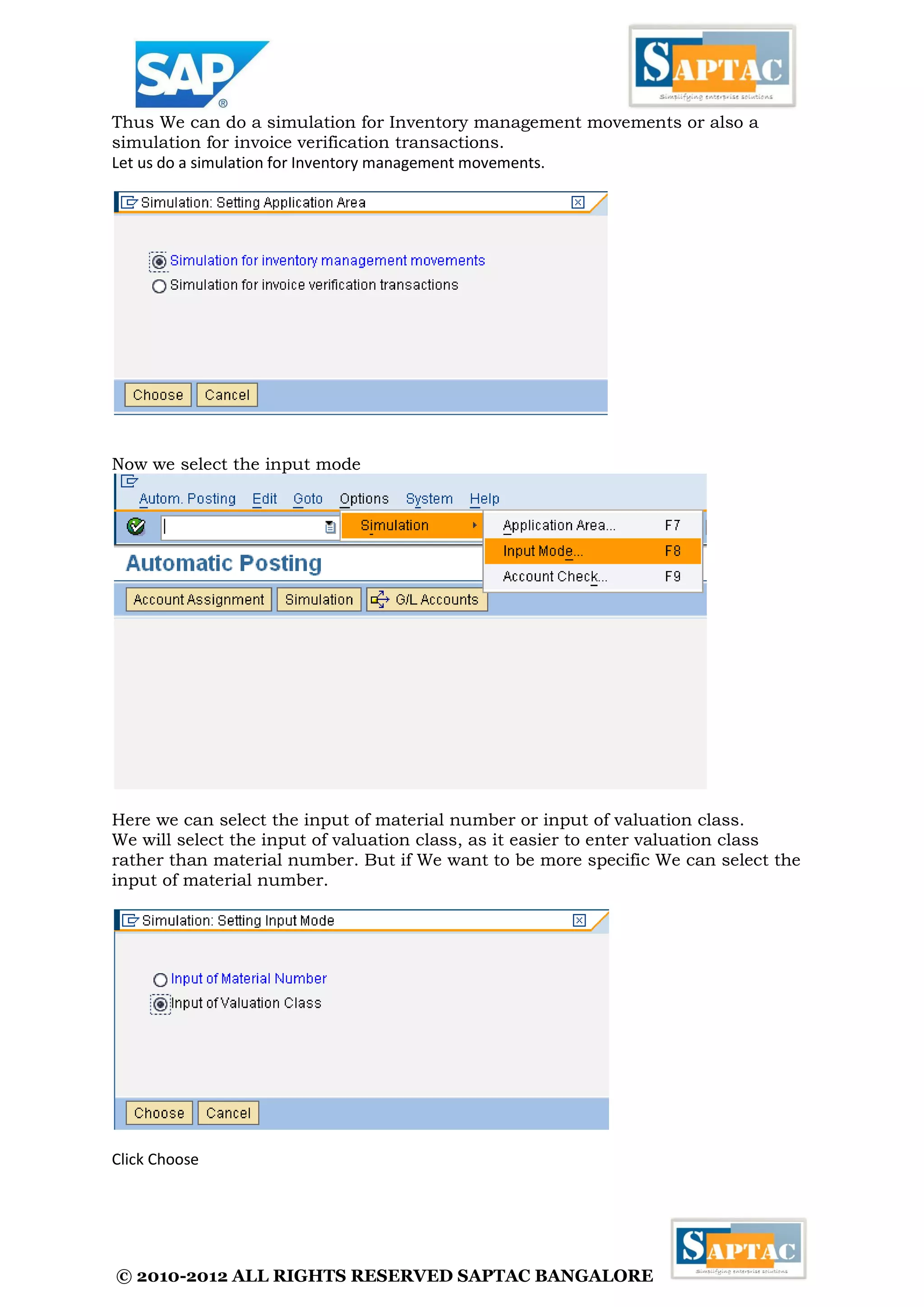 © 2010-2012 ALL RIGHTS RESERVED SAPTAC BANGALORE 
Thus We can do a simulation for Inventory management movements or also a 
simulation for invoice verification transactions. 
Let us do a simulation for Inventory management movements. 
Now we select the input mode 
Here we can select the input of material number or input of valuation class. 
We will select the input of valuation class, as it easier to enter valuation class 
rather than material number. But if We want to be more specific We can select the 
input of material number. 
Click Choose 
 