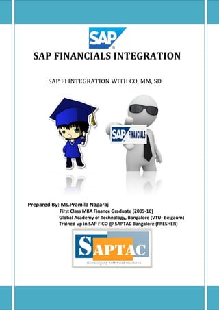 SAP FINANCIALS INTEGRATION 
SAP FI INTEGRATION WITH CO, MM, SD 
Prepared By: Ms.Pramila Nagaraj 
First Class MBA Finance Graduate (2009-10) 
Global Academy of Technology, Bangalore (VTU- Belgaum) 
Trained up in SAP FICO @ SAPTAC Bangalore (FRESHER) 
 