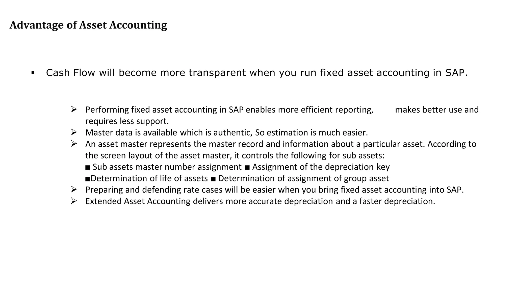 Advantage of Asset Accounting
 Cash Flow will become more transparent when you run fixed asset accounting in SAP.
 Performing fixed asset accounting in SAP enables more efficient reporting, makes better use and
requires less support.
 Master data is available which is authentic, So estimation is much easier.
 An asset master represents the master record and information about a particular asset. According to
the screen layout of the asset master, it controls the following for sub assets:
■ Sub assets master number assignment ■ Assignment of the depreciation key
■Determination of life of assets ■ Determination of assignment of group asset
 Preparing and defending rate cases will be easier when you bring fixed asset accounting into SAP.
 Extended Asset Accounting delivers more accurate depreciation and a faster depreciation.
 