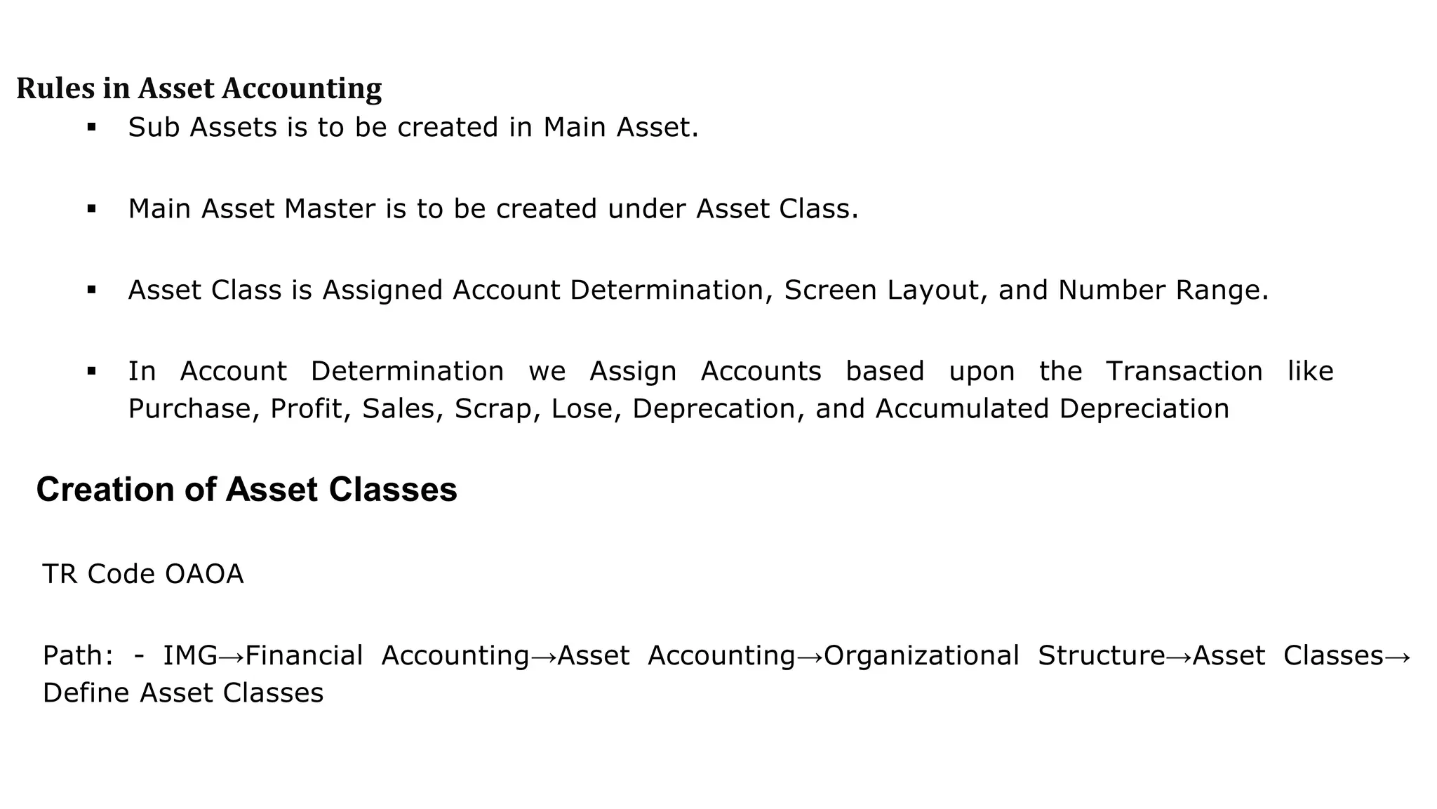 Rules in Asset Accounting
 Sub Assets is to be created in Main Asset.
 Main Asset Master is to be created under Asset Class.
 Asset Class is Assigned Account Determination, Screen Layout, and Number Range.
 In Account Determination we Assign Accounts based upon the Transaction like
Purchase, Profit, Sales, Scrap, Lose, Deprecation, and Accumulated Depreciation
Creation of Asset Classes
TR Code OAOA
Path: - IMG→Financial Accounting→Asset Accounting→Organizational Structure→Asset Classes→
Define Asset Classes
 