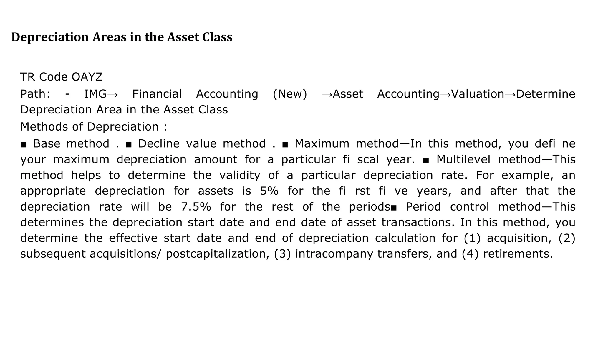 Depreciation Areas in the Asset Class
TR Code OAYZ
Path: - IMG→ Financial Accounting (New) →Asset Accounting→Valuation→Determine
Depreciation Area in the Asset Class
Methods of Depreciation :
■ Base method . ■ Decline value method . ■ Maximum method—In this method, you defi ne
your maximum depreciation amount for a particular fi scal year. ■ Multilevel method—This
method helps to determine the validity of a particular depreciation rate. For example, an
appropriate depreciation for assets is 5% for the fi rst fi ve years, and after that the
depreciation rate will be 7.5% for the rest of the periods■ Period control method—This
determines the depreciation start date and end date of asset transactions. In this method, you
determine the effective start date and end of depreciation calculation for (1) acquisition, (2)
subsequent acquisitions/ postcapitalization, (3) intracompany transfers, and (4) retirements.
 
