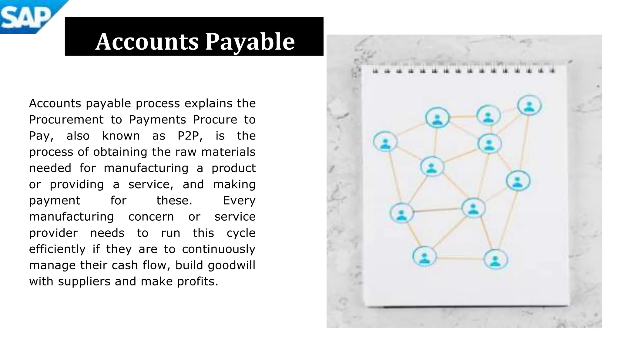Accounts Payable
Accounts payable process explains the
Procurement to Payments Procure to
Pay, also known as P2P, is the
process of obtaining the raw materials
needed for manufacturing a product
or providing a service, and making
payment for these. Every
manufacturing concern or service
provider needs to run this cycle
efficiently if they are to continuously
manage their cash flow, build goodwill
with suppliers and make profits.
 