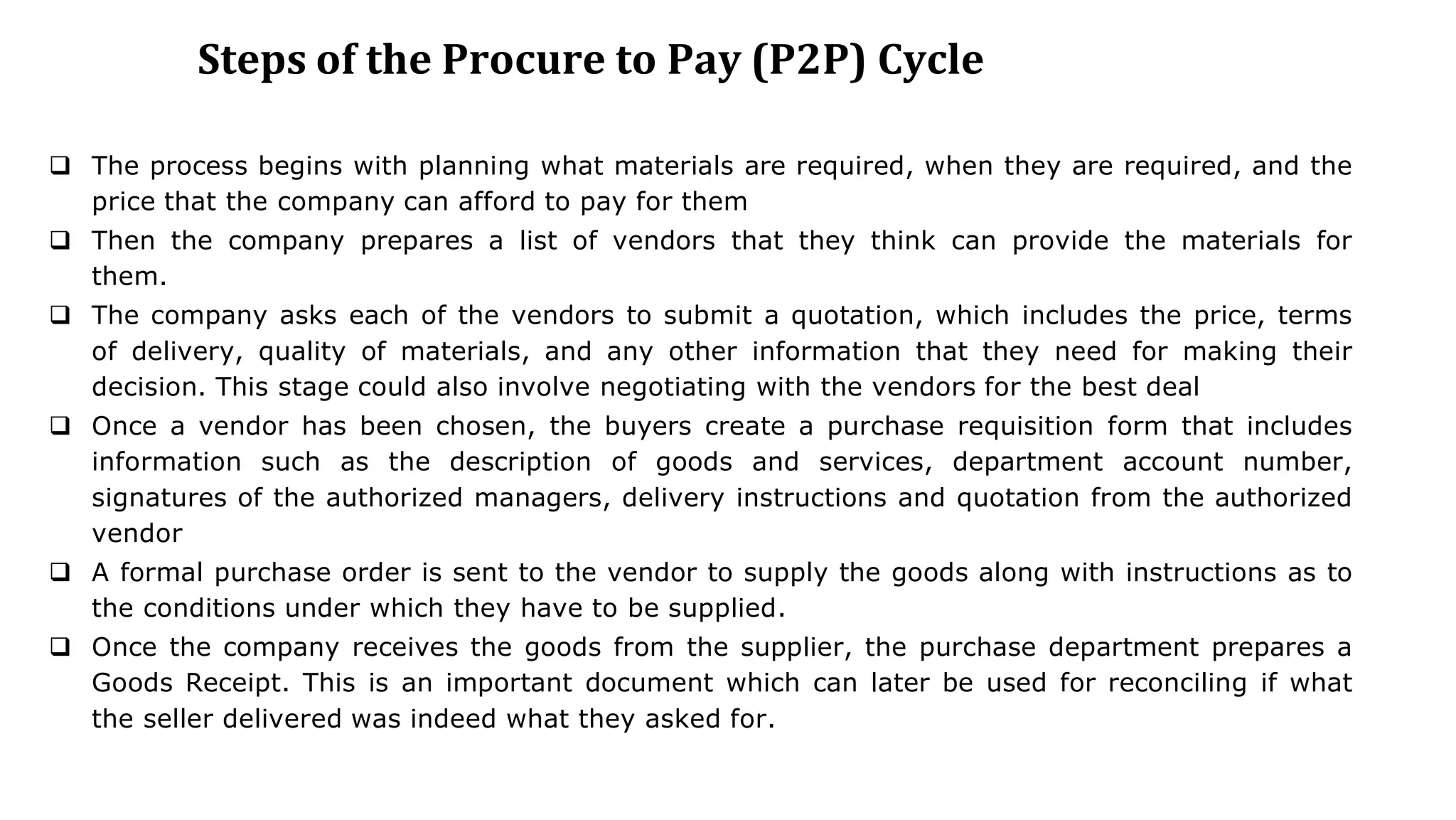 Steps of the Procure to Pay (P2P) Cycle
 The process begins with planning what materials are required, when they are required, and the
price that the company can afford to pay for them
 Then the company prepares a list of vendors that they think can provide the materials for
them.
 The company asks each of the vendors to submit a quotation, which includes the price, terms
of delivery, quality of materials, and any other information that they need for making their
decision. This stage could also involve negotiating with the vendors for the best deal
 Once a vendor has been chosen, the buyers create a purchase requisition form that includes
information such as the description of goods and services, department account number,
signatures of the authorized managers, delivery instructions and quotation from the authorized
vendor
 A formal purchase order is sent to the vendor to supply the goods along with instructions as to
the conditions under which they have to be supplied.
 Once the company receives the goods from the supplier, the purchase department prepares a
Goods Receipt. This is an important document which can later be used for reconciling if what
the seller delivered was indeed what they asked for.
 