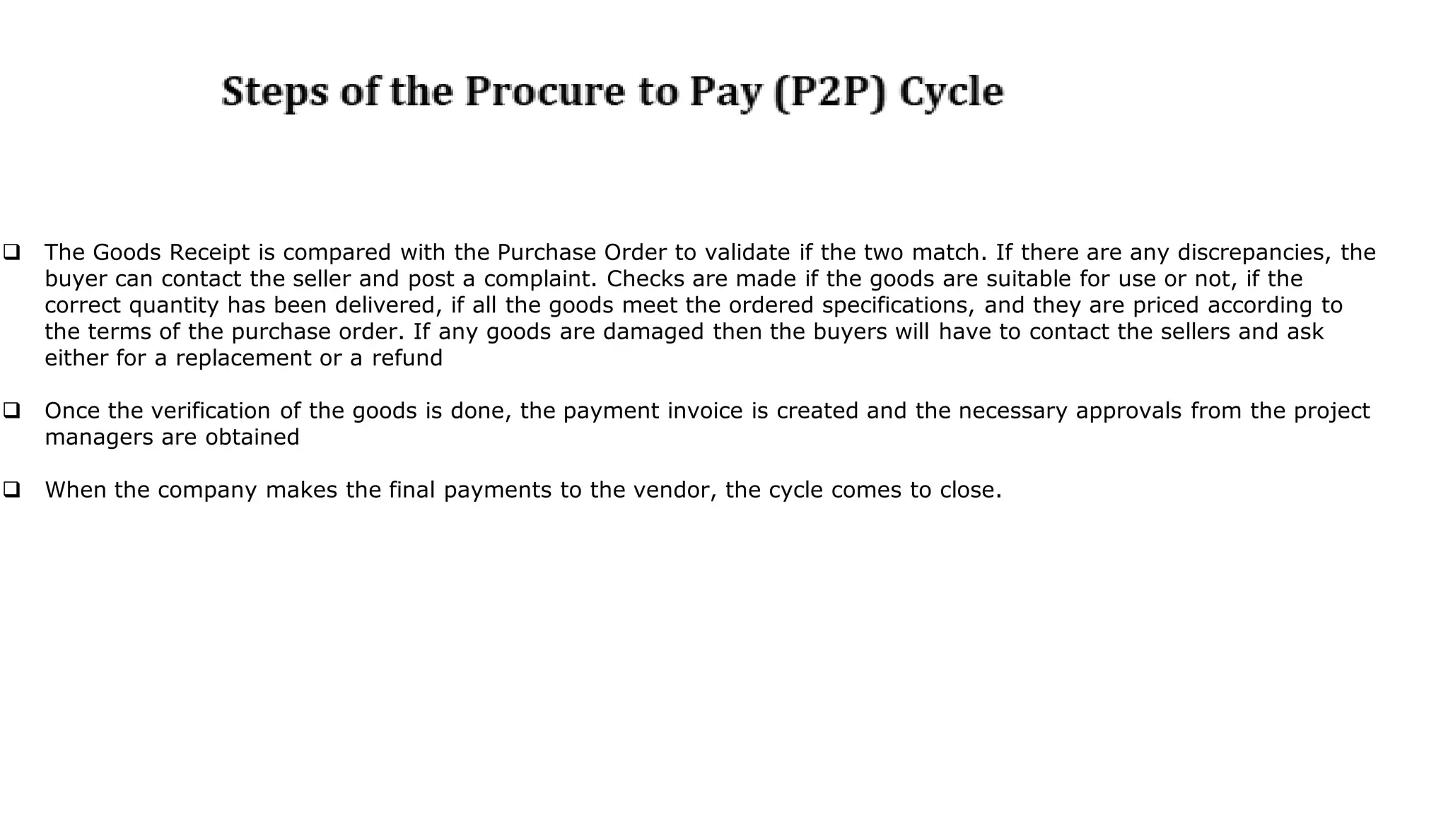  The Goods Receipt is compared with the Purchase Order to validate if the two match. If there are any discrepancies, the
buyer can contact the seller and post a complaint. Checks are made if the goods are suitable for use or not, if the
correct quantity has been delivered, if all the goods meet the ordered specifications, and they are priced according to
the terms of the purchase order. If any goods are damaged then the buyers will have to contact the sellers and ask
either for a replacement or a refund
 Once the verification of the goods is done, the payment invoice is created and the necessary approvals from the project
managers are obtained
 When the company makes the final payments to the vendor, the cycle comes to close.
 