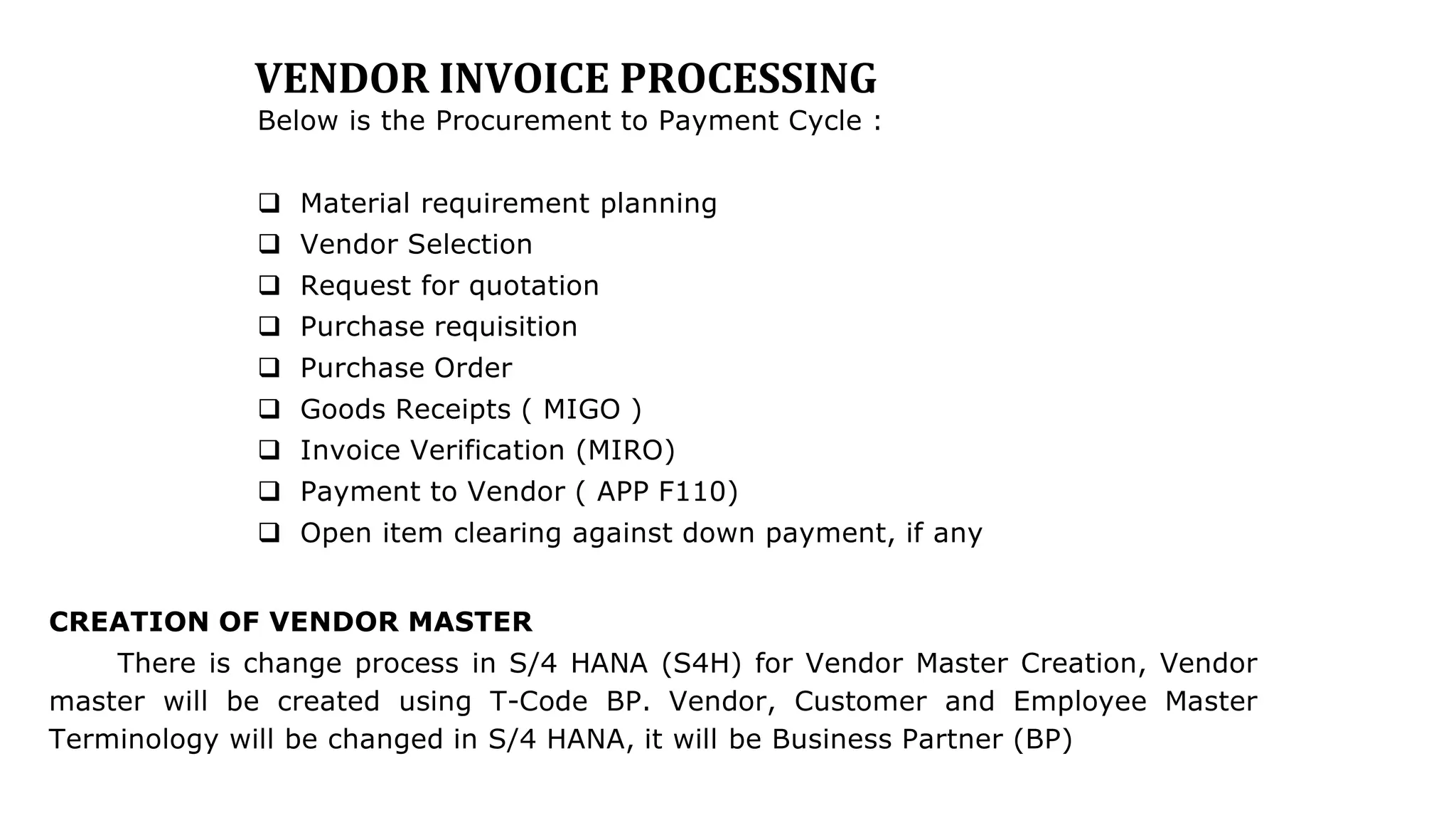 VENDOR INVOICE PROCESSING
Below is the Procurement to Payment Cycle :
 Material requirement planning
 Vendor Selection
 Request for quotation
 Purchase requisition
 Purchase Order
 Goods Receipts ( MIGO )
 Invoice Verification (MIRO)
 Payment to Vendor ( APP F110)
 Open item clearing against down payment, if any
CREATION OF VENDOR MASTER
There is change process in S/4 HANA (S4H) for Vendor Master Creation, Vendor
master will be created using T-Code BP. Vendor, Customer and Employee Master
Terminology will be changed in S/4 HANA, it will be Business Partner (BP)
 