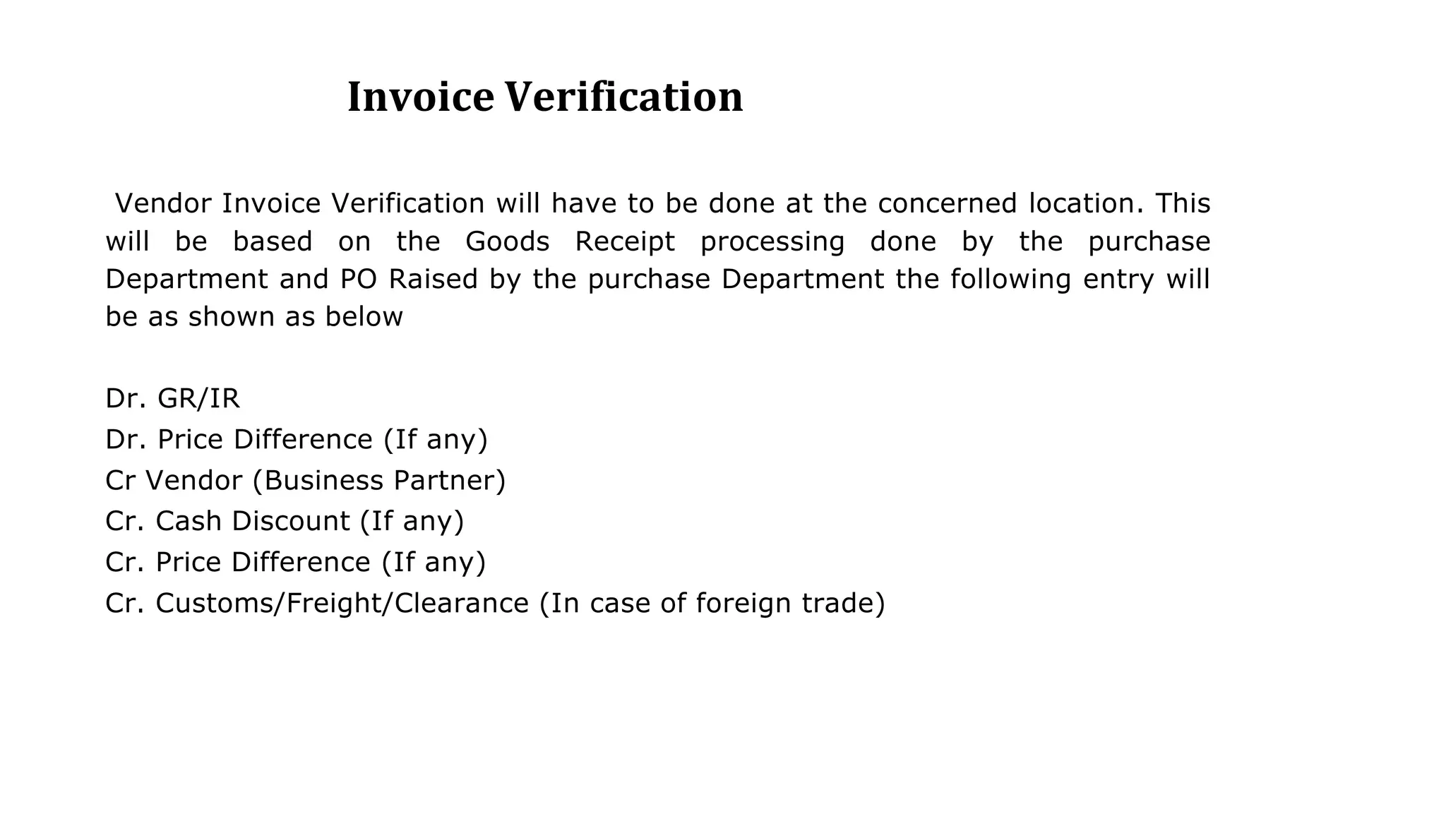 Invoice Verification
Vendor Invoice Verification will have to be done at the concerned location. This
will be based on the Goods Receipt processing done by the purchase
Department and PO Raised by the purchase Department the following entry will
be as shown as below
Dr. GR/IR
Dr. Price Difference (If any)
Cr Vendor (Business Partner)
Cr. Cash Discount (If any)
Cr. Price Difference (If any)
Cr. Customs/Freight/Clearance (In case of foreign trade)
 