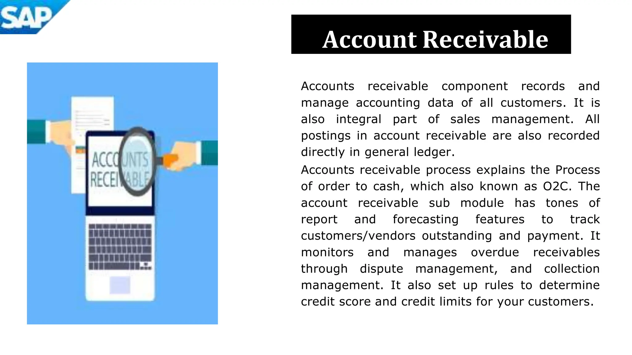 Accounts receivable component records and
manage accounting data of all customers. It is
also integral part of sales management. All
postings in account receivable are also recorded
directly in general ledger.
Accounts receivable process explains the Process
of order to cash, which also known as O2C. The
account receivable sub module has tones of
report and forecasting features to track
customers/vendors outstanding and payment. It
monitors and manages overdue receivables
through dispute management, and collection
management. It also set up rules to determine
credit score and credit limits for your customers.
Account Receivable
 