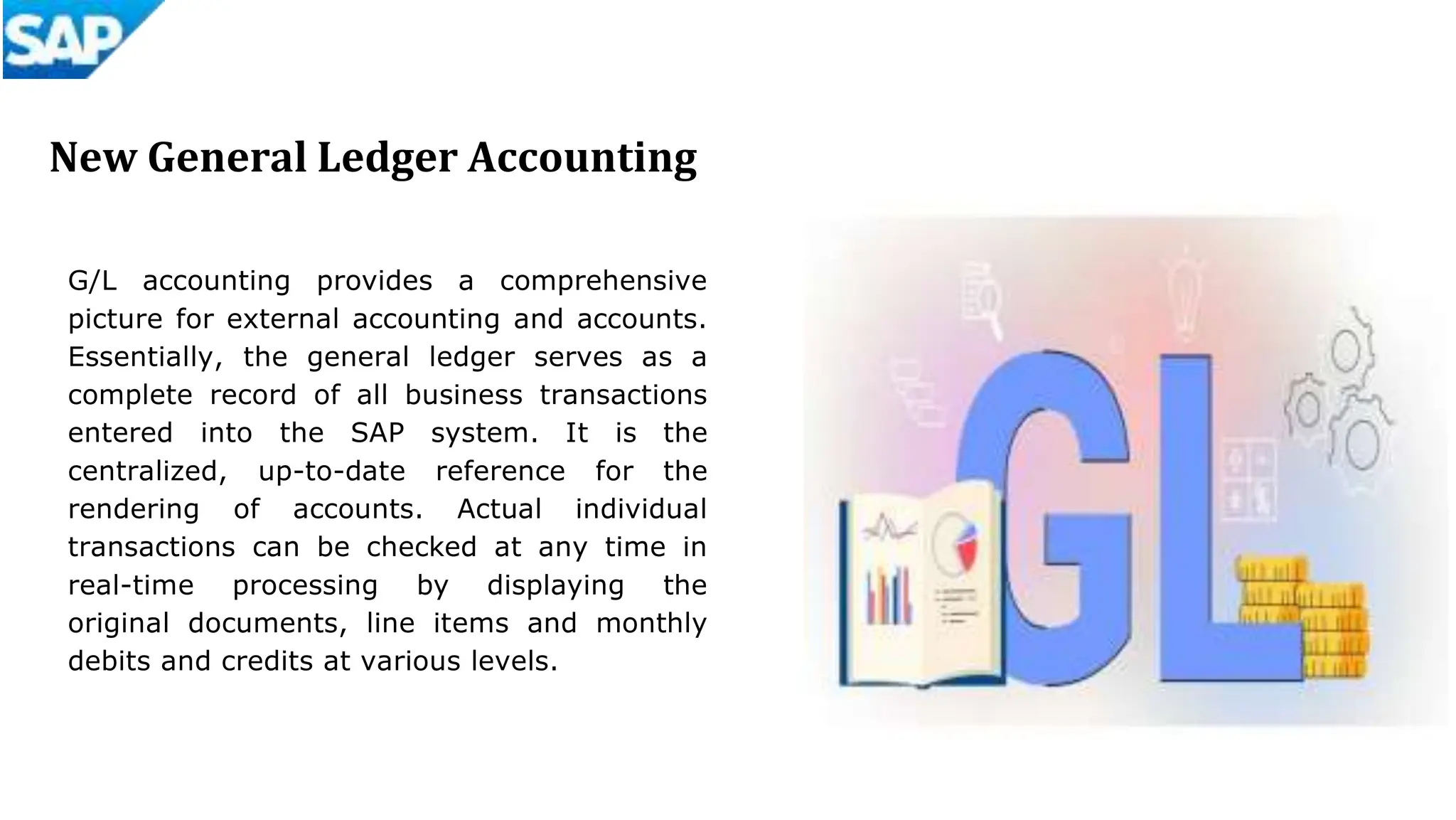 New General Ledger Accounting
G/L accounting provides a comprehensive
picture for external accounting and accounts.
Essentially, the general ledger serves as a
complete record of all business transactions
entered into the SAP system. It is the
centralized, up-to-date reference for the
rendering of accounts. Actual individual
transactions can be checked at any time in
real-time processing by displaying the
original documents, line items and monthly
debits and credits at various levels.
 