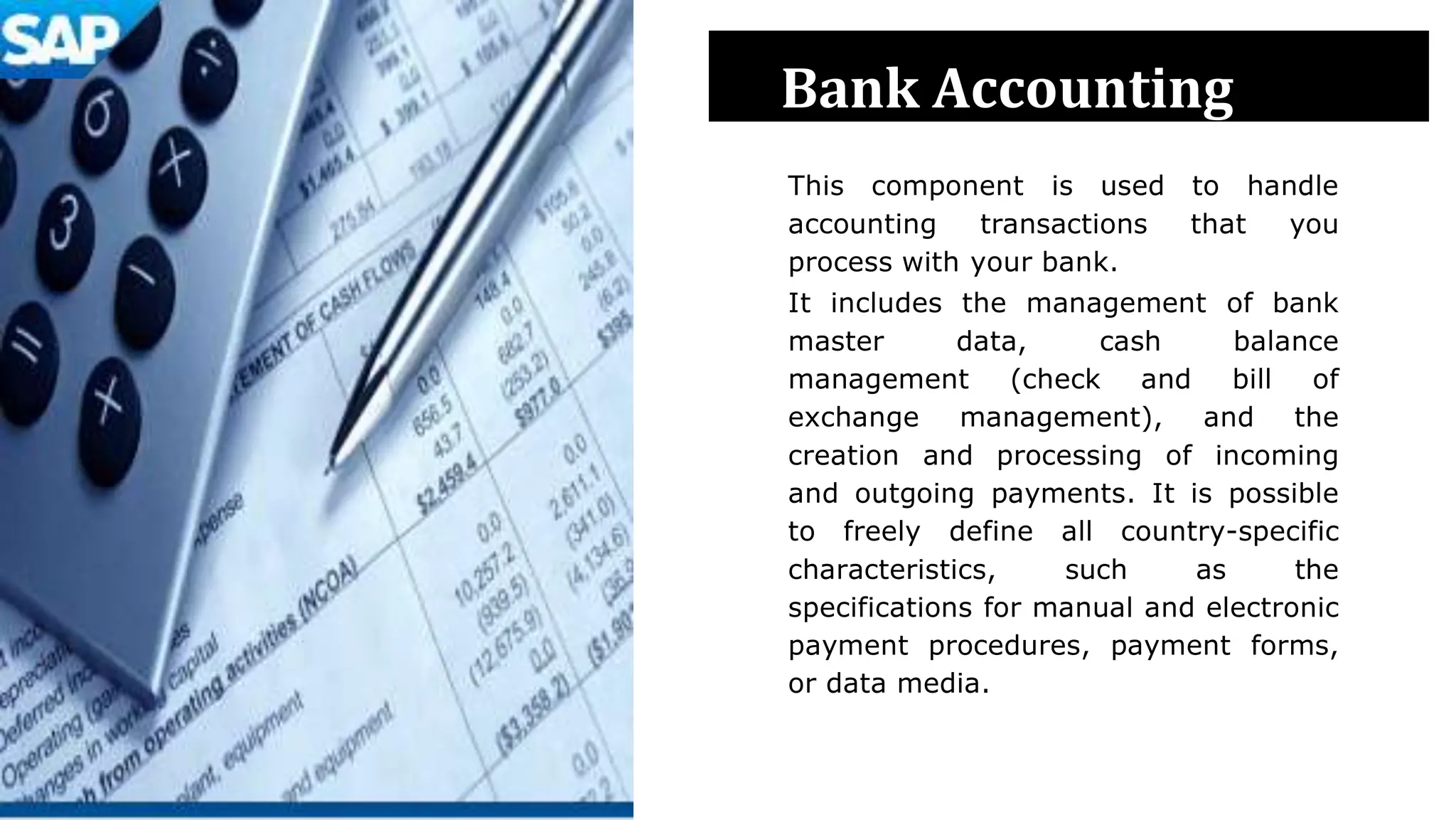 Bank Accounting
This component is used to handle
accounting transactions that you
process with your bank.
It includes the management of bank
master data, cash balance
management (check and bill of
exchange management), and the
creation and processing of incoming
and outgoing payments. It is possible
to freely define all country-specific
characteristics, such as the
specifications for manual and electronic
payment procedures, payment forms,
or data media.
 