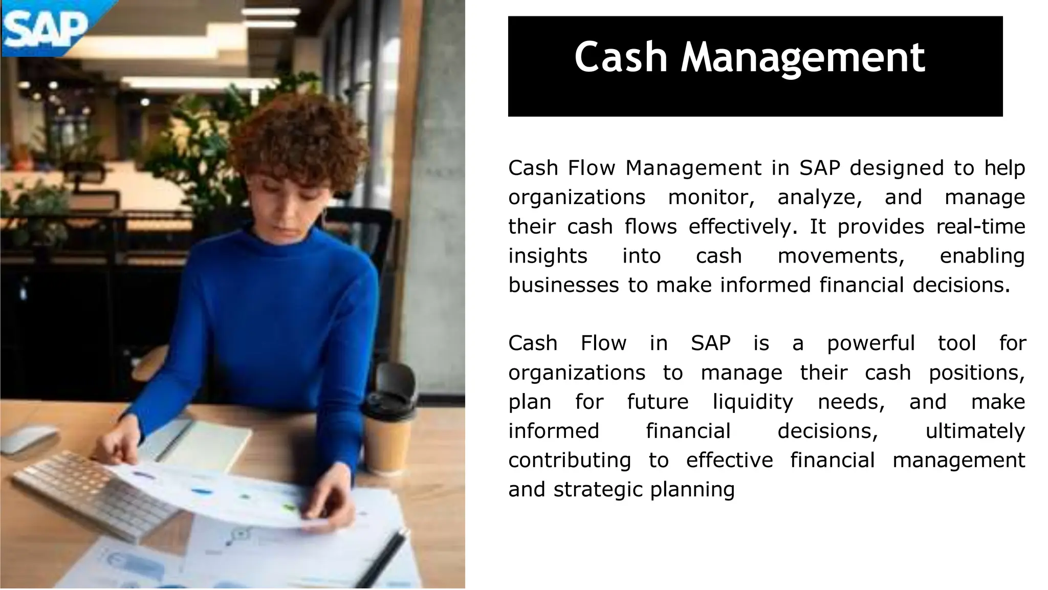 Cash Management
Cash Flow Management in SAP designed to help
organizations monitor, analyze, and manage
their cash ﬂows effectively. It provides real-time
insights into cash movements, enabling
businesses to make informed financial decisions.
Cash Flow in SAP is a powerful tool for
organizations to manage their cash positions,
plan for future liquidity needs, and make
informed financial decisions, ultimately
contributing to effective financial management
and strategic planning
 