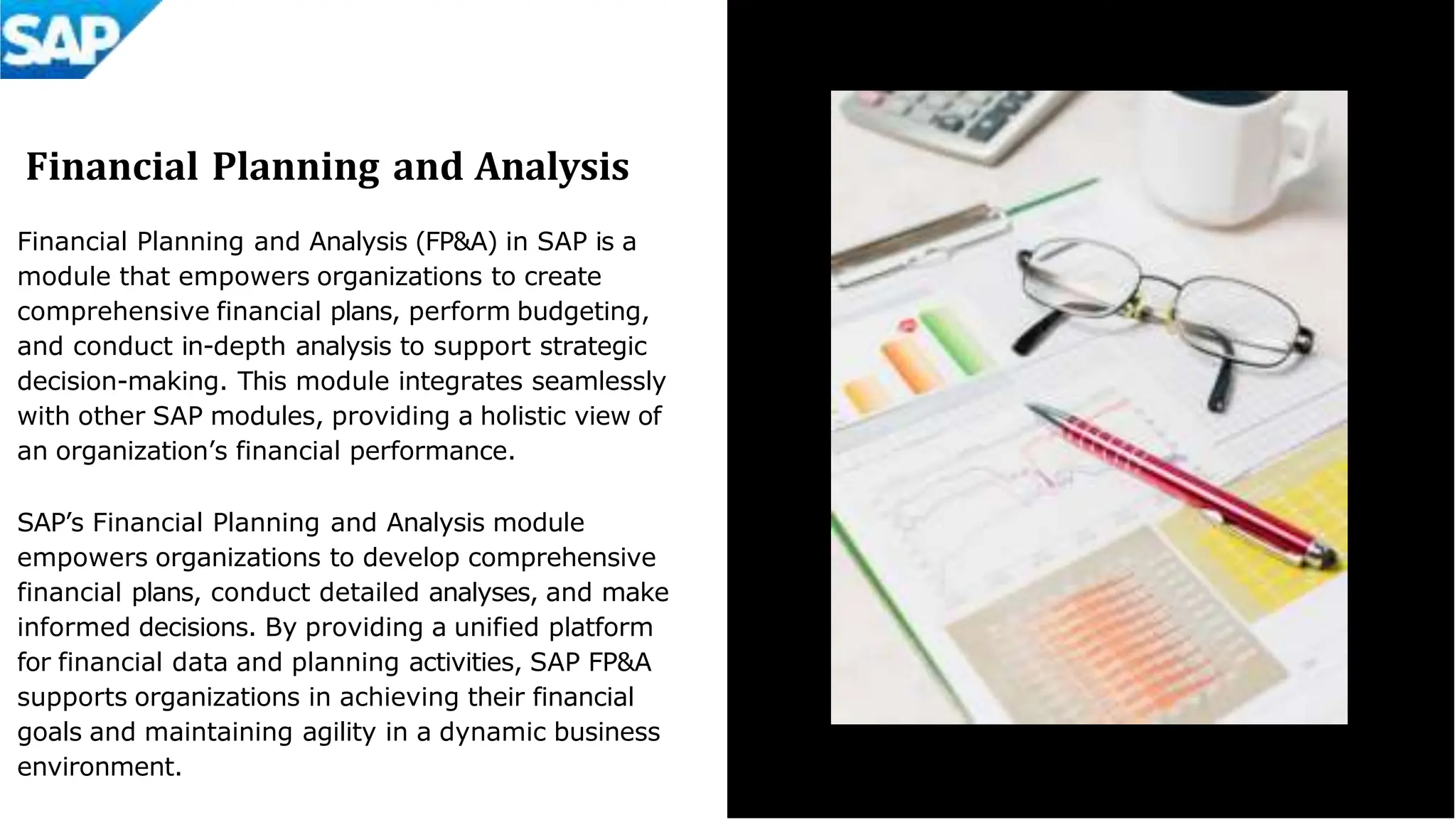 Financial Planning and Analysis
Financial Planning and Analysis (FP&A) in SAP is a
module that empowers organizations to create
comprehensive financial plans, perform budgeting,
and conduct in-depth analysis to support strategic
decision-making. This module integrates seamlessly
with other SAP modules, providing a holistic view of
an organization’s financial performance.
SAP’s Financial Planning and Analysis module
empowers organizations to develop comprehensive
financial plans, conduct detailed analyses, and make
informed decisions. By providing a unified platform
for financial data and planning activities, SAP FP&A
supports organizations in achieving their financial
goals and maintaining agility in a dynamic business
environment.
 
