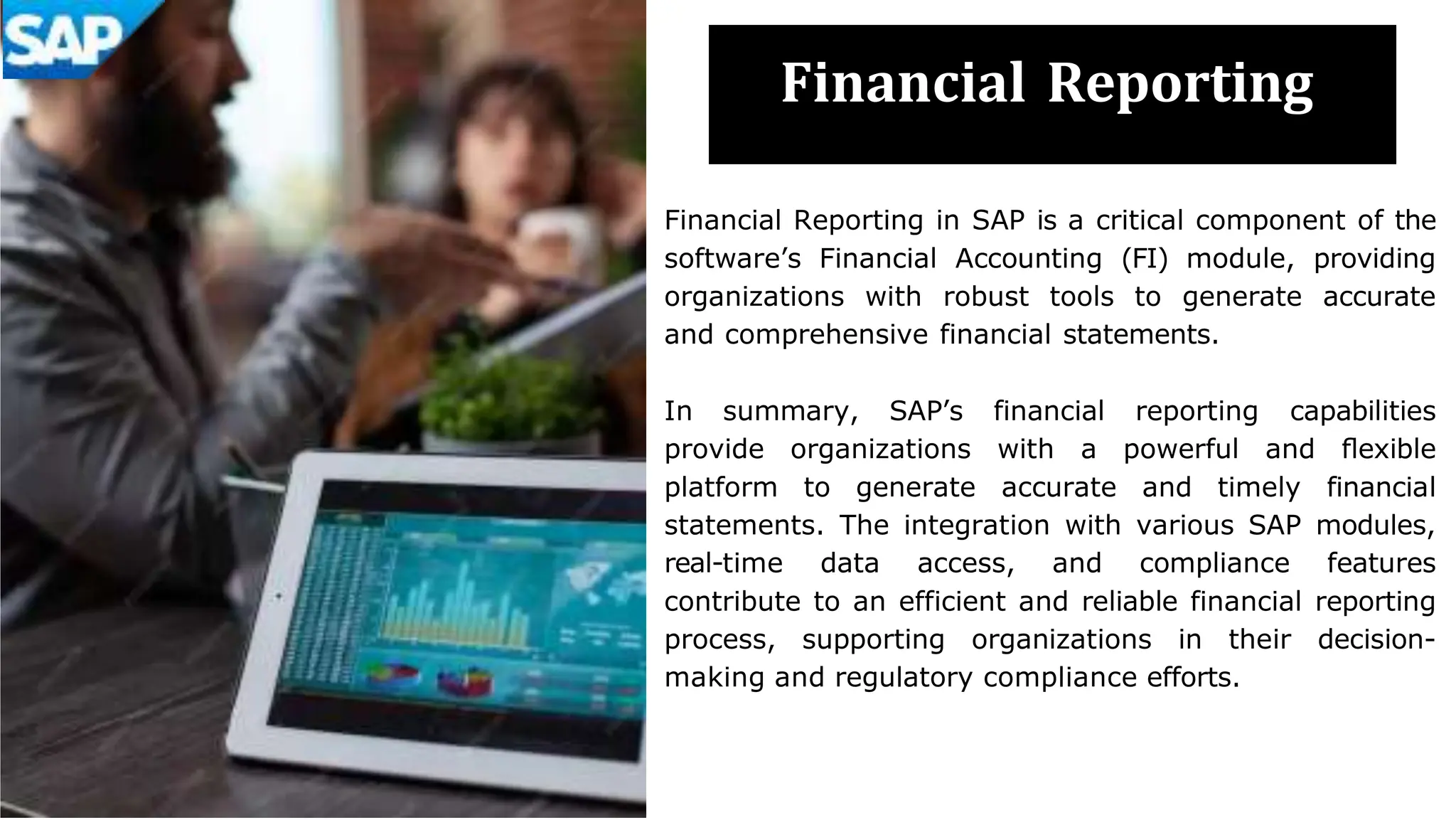 Financial Reporting
Financial Reporting in SAP is a critical component of the
software’s Financial Accounting (FI) module, providing
organizations with robust tools to generate accurate
and comprehensive financial statements.
In summary, SAP’s financial reporting capabilities
provide organizations with a powerful and ﬂexible
platform to generate accurate and timely financial
statements. The integration with various SAP modules,
real-time data access, and compliance features
contribute to an efficient and reliable financial reporting
process, supporting organizations in their decision-
making and regulatory compliance efforts.
 