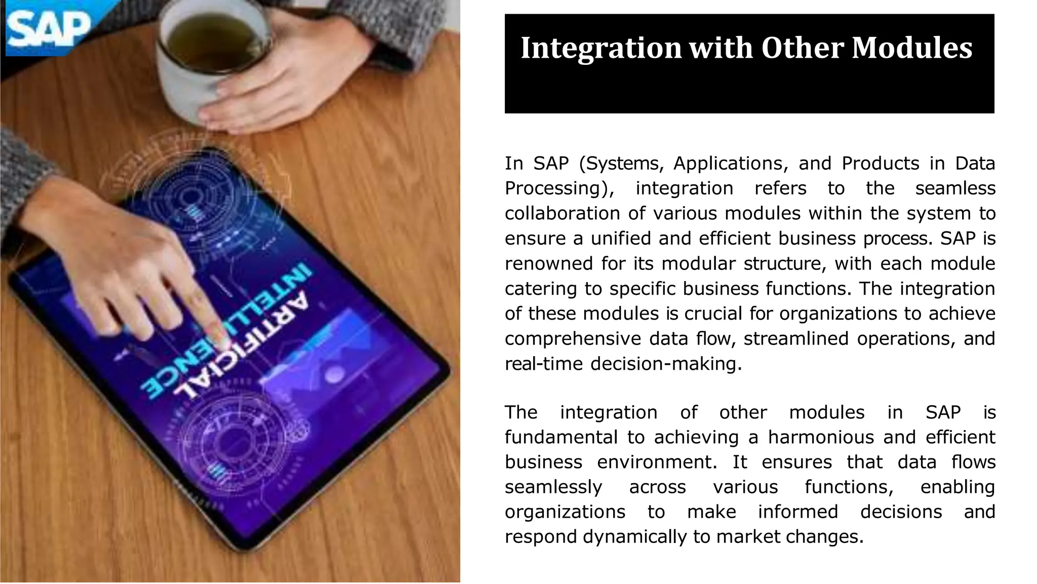 Integration with Other Modules
In SAP (Systems, Applications, and Products in Data
Processing), integration refers to the seamless
collaboration of various modules within the system to
ensure a unified and efficient business process. SAP is
renowned for its modular structure, with each module
catering to specific business functions. The integration
of these modules is crucial for organizations to achieve
comprehensive data ﬂow, streamlined operations, and
real-time decision-making.
The integration of other modules in SAP is
fundamental to achieving a harmonious and efficient
business environment. It ensures that data ﬂows
seamlessly across various functions, enabling
organizations to make informed decisions and
respond dynamically to market changes.
 