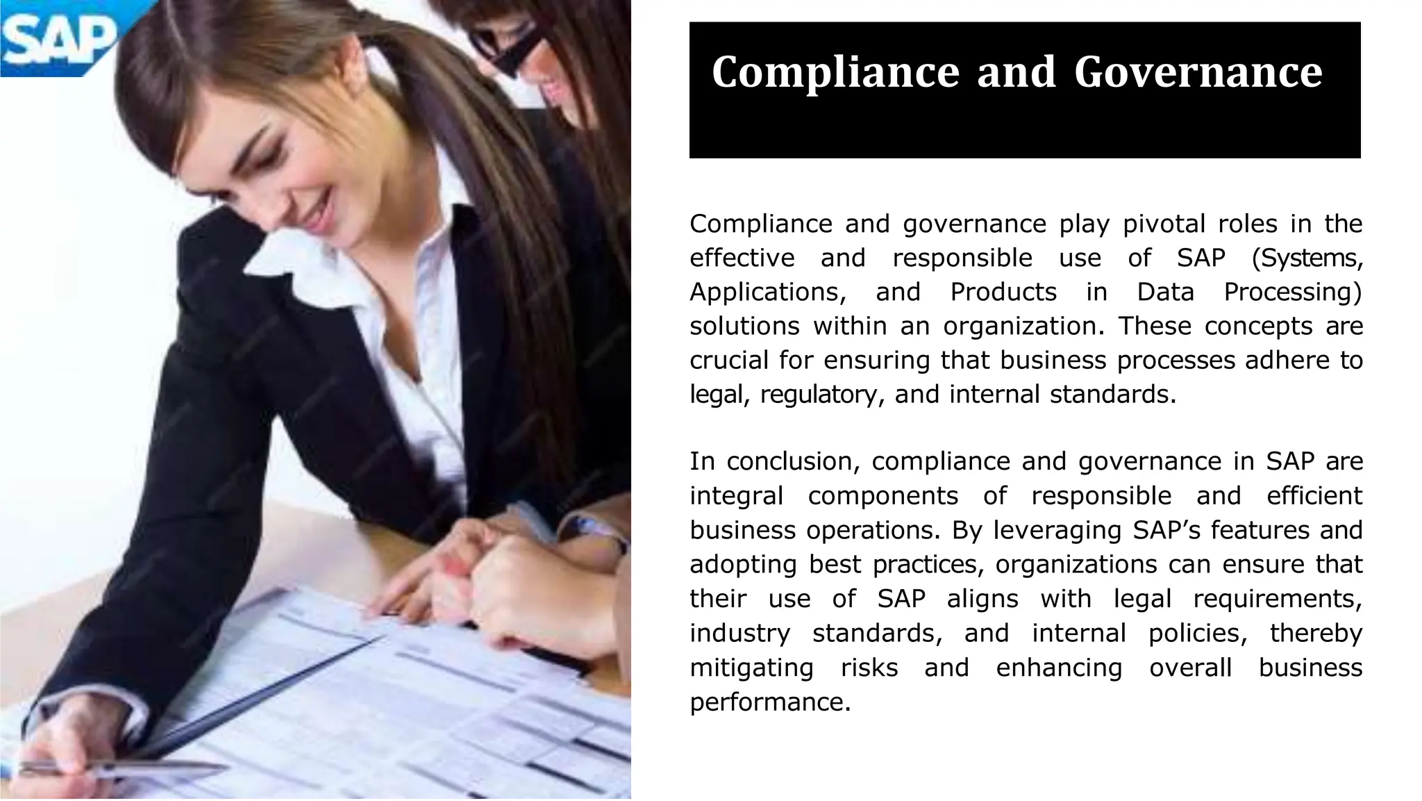 Compliance and Governance
Compliance and governance play pivotal roles in the
effective and responsible use of SAP (Systems,
Applications, and Products in Data Processing)
solutions within an organization. These concepts are
crucial for ensuring that business processes adhere to
legal, regulatory, and internal standards.
In conclusion, compliance and governance in SAP are
integral components of responsible and efficient
business operations. By leveraging SAP’s features and
adopting best practices, organizations can ensure that
their use of SAP aligns with legal requirements,
industry standards, and internal policies, thereby
mitigating risks and enhancing overall business
performance.
 