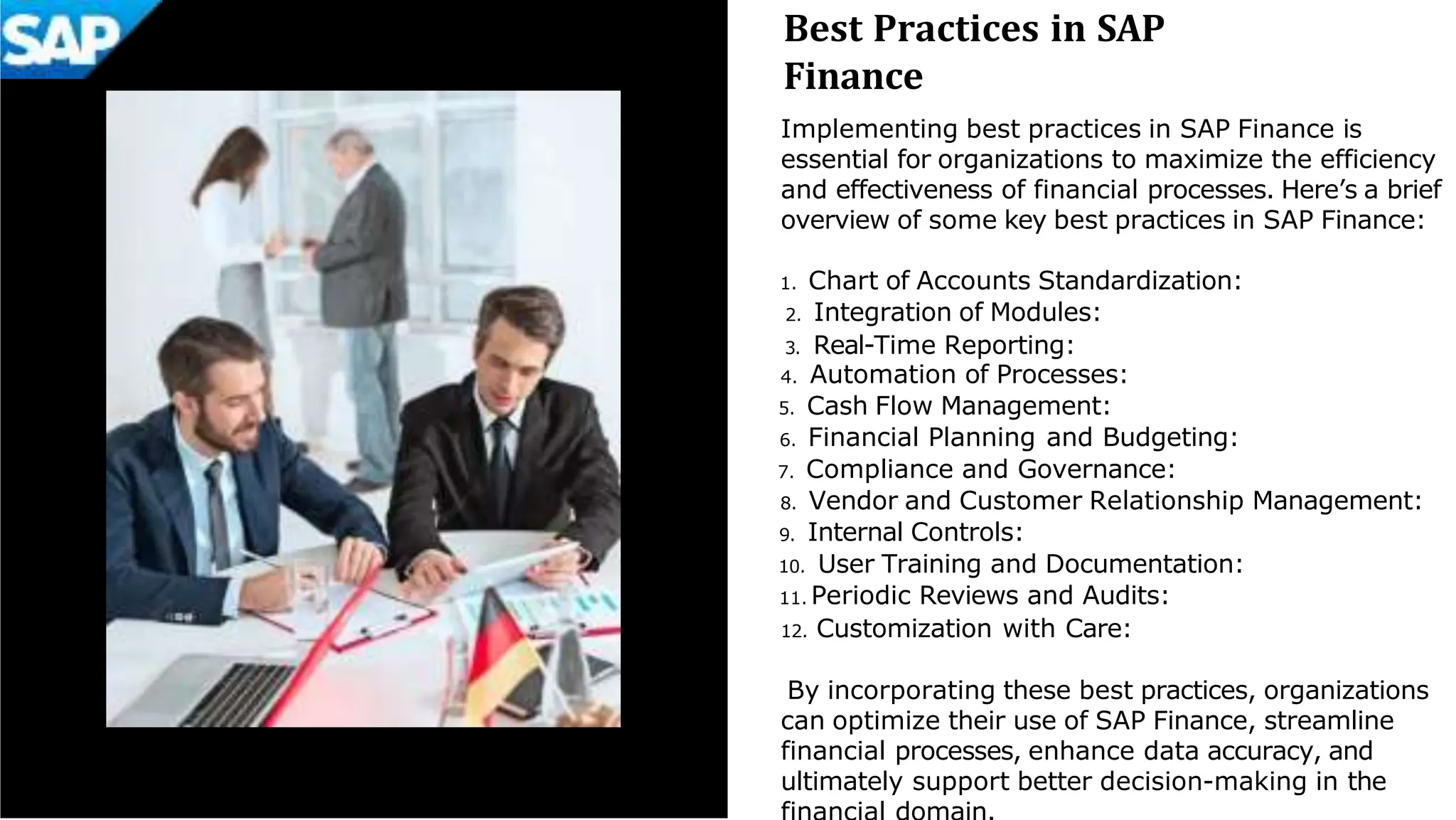 Best Practices in SAP
Finance
Implementing best practices in SAP Finance is
essential for organizations to maximize the efficiency
and effectiveness of financial processes. Here’s a brief
overview of some key best practices in SAP Finance:
1. Chart of Accounts Standardization:
2. Integration of Modules:
3. Real-Time Reporting:
4. Automation of Processes:
5. Cash Flow Management:
6. Financial Planning and Budgeting:
7. Compliance and Governance:
8. Vendor and Customer Relationship Management:
9. Internal Controls:
10. User Training and Documentation:
11. Periodic Reviews and Audits:
12. Customization with Care:
By incorporating these best practices, organizations
can optimize their use of SAP Finance, streamline
financial processes, enhance data accuracy, and
ultimately support better decision-making in the
 