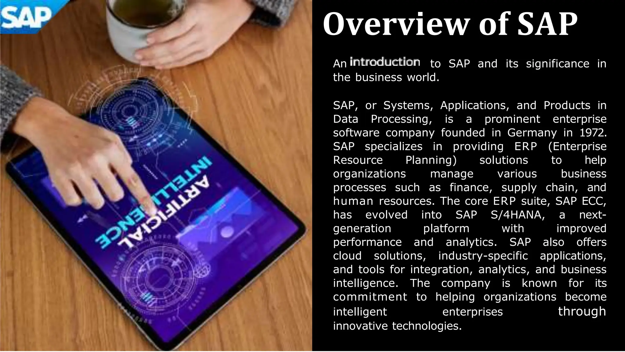 Overview of SAP
An to SAP and its significance in
the business world.
SAP, or Systems, Applications, and Products in
Data Processing, is a prominent enterprise
software company founded in Germany in 1972.
SAP specializes in providing ERP (Enterprise
Resource Planning) solutions to help
organizations manage various business
processes such as finance, supply chain, and
human resources. The core ERP suite, SAP ECC,
has evolved into SAP S/4HANA, a next-
generation platform with improved
performance and analytics. SAP also offers
cloud solutions, industry-specific applications,
and tools for integration, analytics, and business
intelligence. The company is known for its
commitment to helping organizations become
intelligent enterprises through
innovative technologies.
 