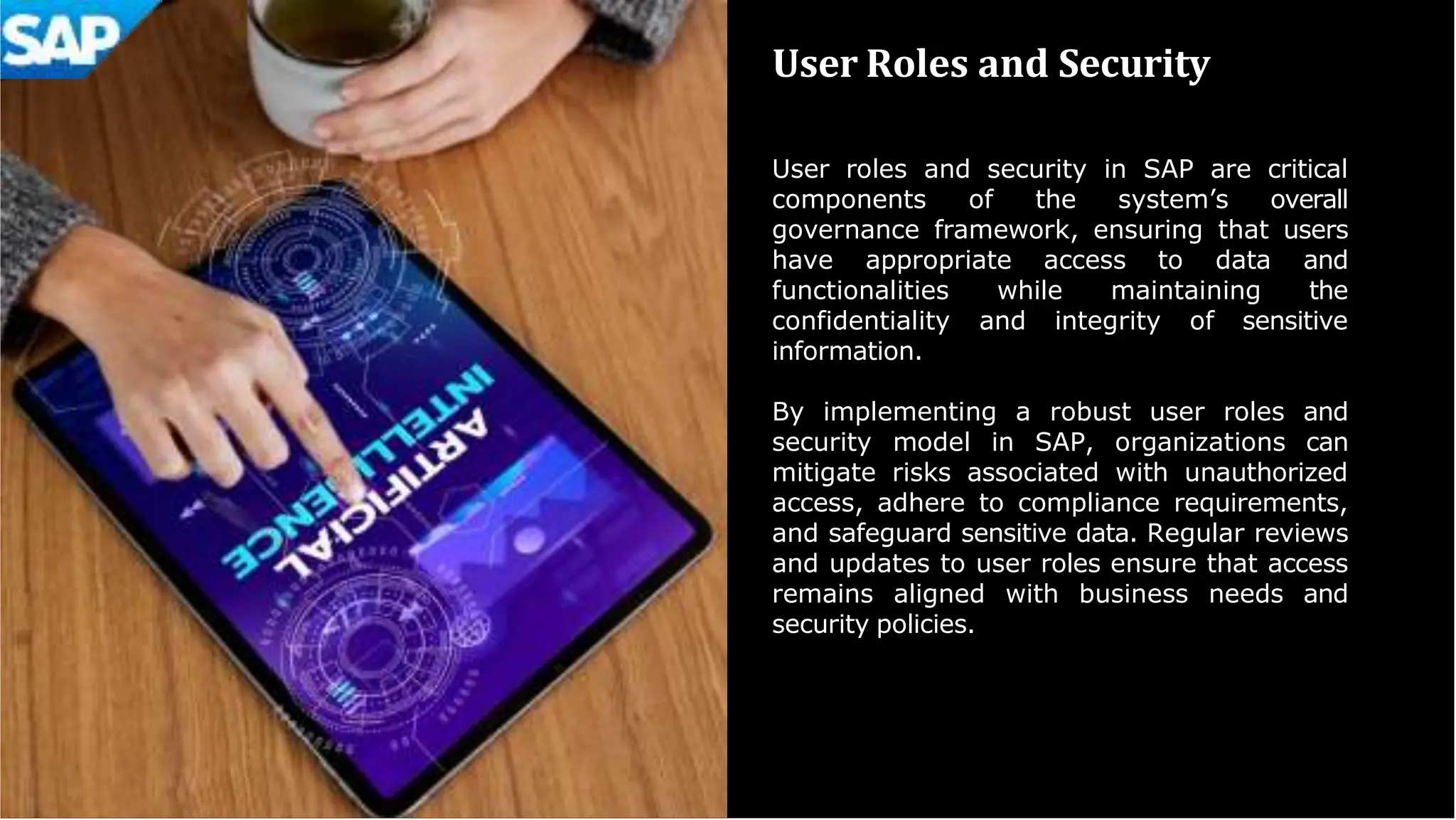 User Roles and Security
User roles and security in SAP are critical
components of the system’s overall
governance framework, ensuring that users
have appropriate access to data and
functionalities while maintaining the
confidentiality and integrity of sensitive
information.
By implementing a robust user roles and
security model in SAP, organizations can
mitigate risks associated with unauthorized
access, adhere to compliance requirements,
and safeguard sensitive data. Regular reviews
and updates to user roles ensure that access
remains aligned with business needs and
security policies.
 