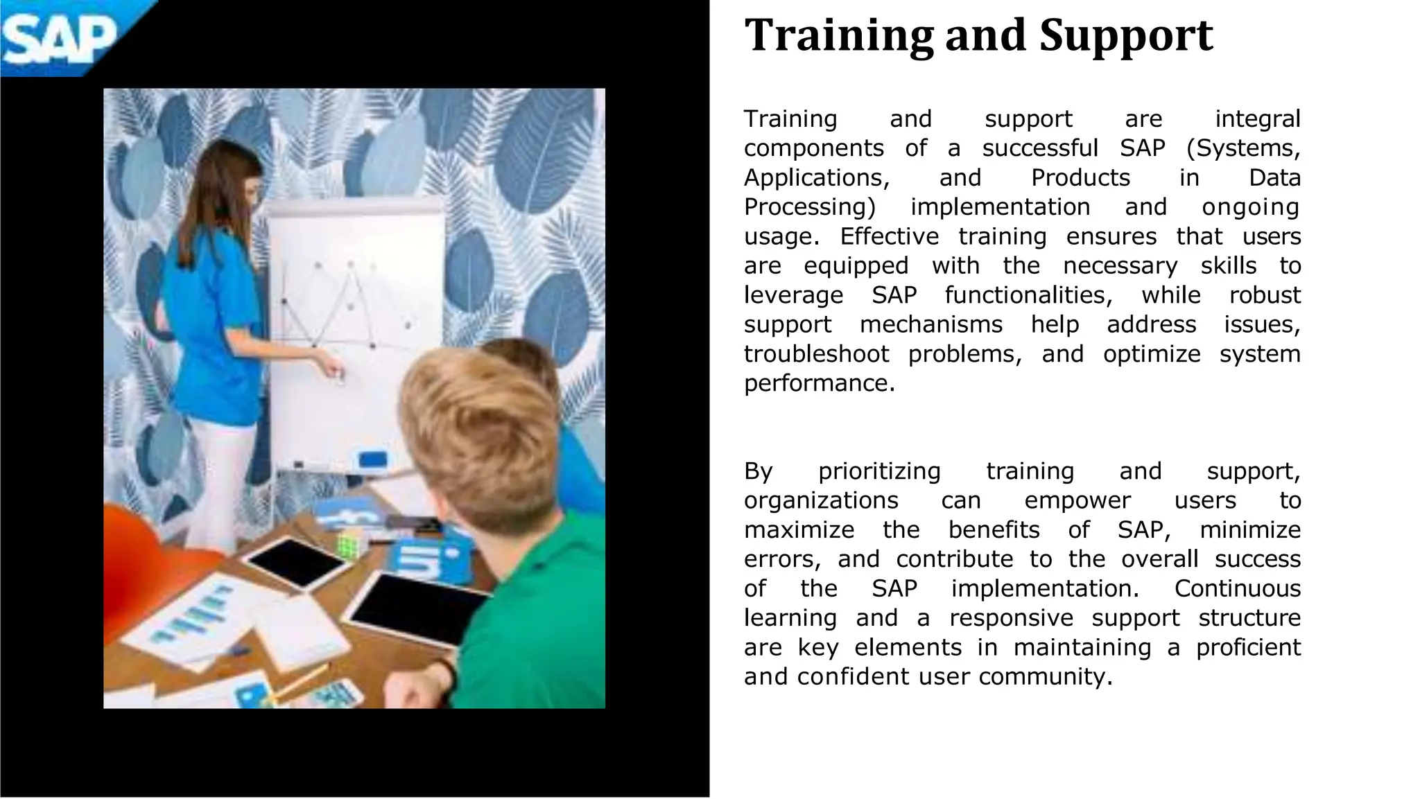 Training and Support
Training and support are integral
components of a successful SAP (Systems,
Applications, and Products in Data
Processing) implementation and ongoing
usage. Effective training ensures that users
are equipped with the necessary skills to
leverage SAP functionalities, while robust
support mechanisms help address issues,
troubleshoot problems, and optimize system
performance.
By prioritizing training and support,
organizations can empower users to
maximize the benefits of SAP, minimize
errors, and contribute to the overall success
of the SAP implementation. Continuous
learning and a responsive support structure
are key elements in maintaining a proficient
and confident user community.
 