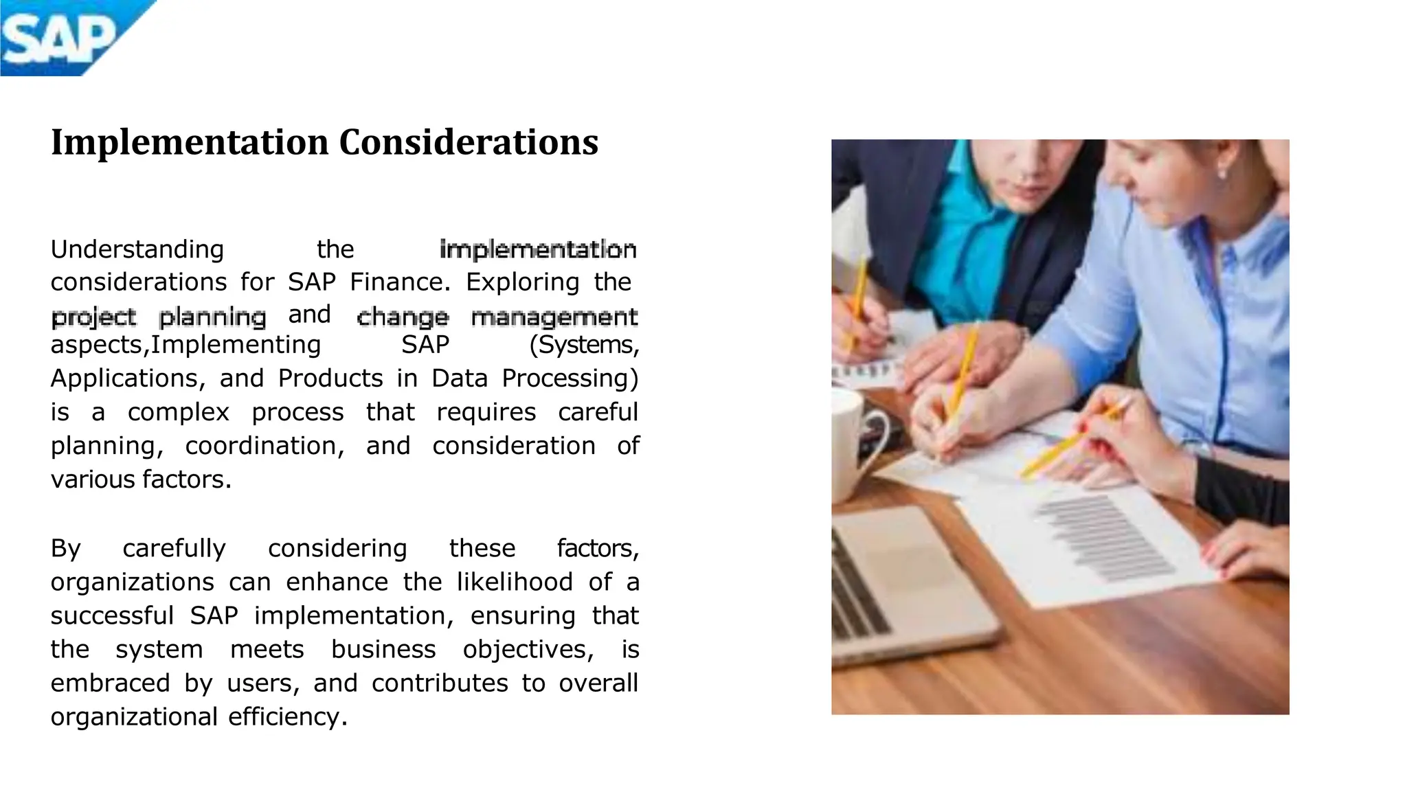 Implementation Considerations
Understanding the
considerations for SAP Finance. Exploring the
and
aspects,Implementing SAP (Systems,
Applications, and Products in Data Processing)
is a complex process that requires careful
planning, coordination, and consideration of
various factors.
By carefully considering these factors,
organizations can enhance the likelihood of a
successful SAP implementation, ensuring that
the system meets business objectives, is
embraced by users, and contributes to overall
organizational efficiency.
 