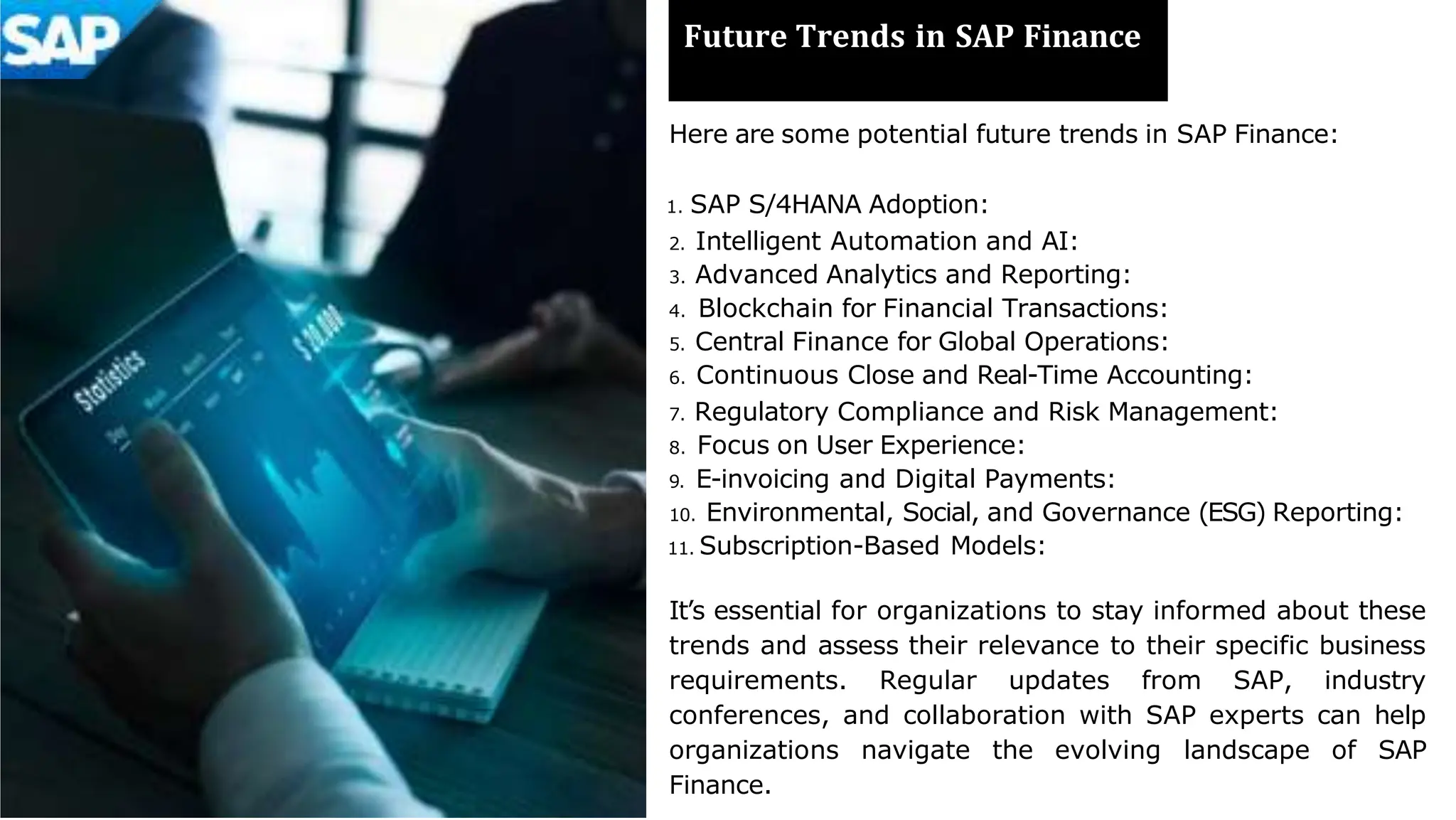 Future Trends in SAP Finance
Here are some potential future trends in SAP Finance:
1. SAP S/4HANA Adoption:
2. Intelligent Automation and AI:
3. Advanced Analytics and Reporting:
4. Blockchain for Financial Transactions:
5. Central Finance for Global Operations:
6. Continuous Close and Real-Time Accounting:
7. Regulatory Compliance and Risk Management:
8. Focus on User Experience:
9. E-invoicing and Digital Payments:
10. Environmental, Social, and Governance (ESG) Reporting:
11. Subscription-Based Models:
It’s essential for organizations to stay informed about these
trends and assess their relevance to their specific business
requirements. Regular updates from SAP, industry
conferences, and collaboration with SAP experts can help
organizations navigate the evolving landscape of SAP
Finance.
 