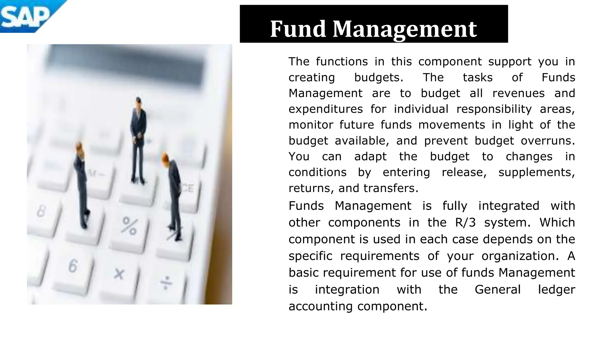 Fund Management
The functions in this component support you in
creating budgets. The tasks of Funds
Management are to budget all revenues and
expenditures for individual responsibility areas,
monitor future funds movements in light of the
budget available, and prevent budget overruns.
You can adapt the budget to changes in
conditions by entering release, supplements,
returns, and transfers.
Funds Management is fully integrated with
other components in the R/3 system. Which
component is used in each case depends on the
specific requirements of your organization. A
basic requirement for use of funds Management
is integration with the General ledger
accounting component.
 