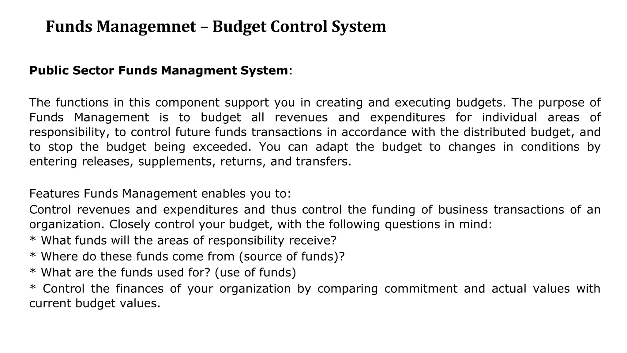 Funds Managemnet – Budget Control System
Public Sector Funds Managment System:
The functions in this component support you in creating and executing budgets. The purpose of
Funds Management is to budget all revenues and expenditures for individual areas of
responsibility, to control future funds transactions in accordance with the distributed budget, and
to stop the budget being exceeded. You can adapt the budget to changes in conditions by
entering releases, supplements, returns, and transfers.
Features Funds Management enables you to:
Control revenues and expenditures and thus control the funding of business transactions of an
organization. Closely control your budget, with the following questions in mind:
* What funds will the areas of responsibility receive?
* Where do these funds come from (source of funds)?
* What are the funds used for? (use of funds)
* Control the finances of your organization by comparing commitment and actual values with
current budget values.
 