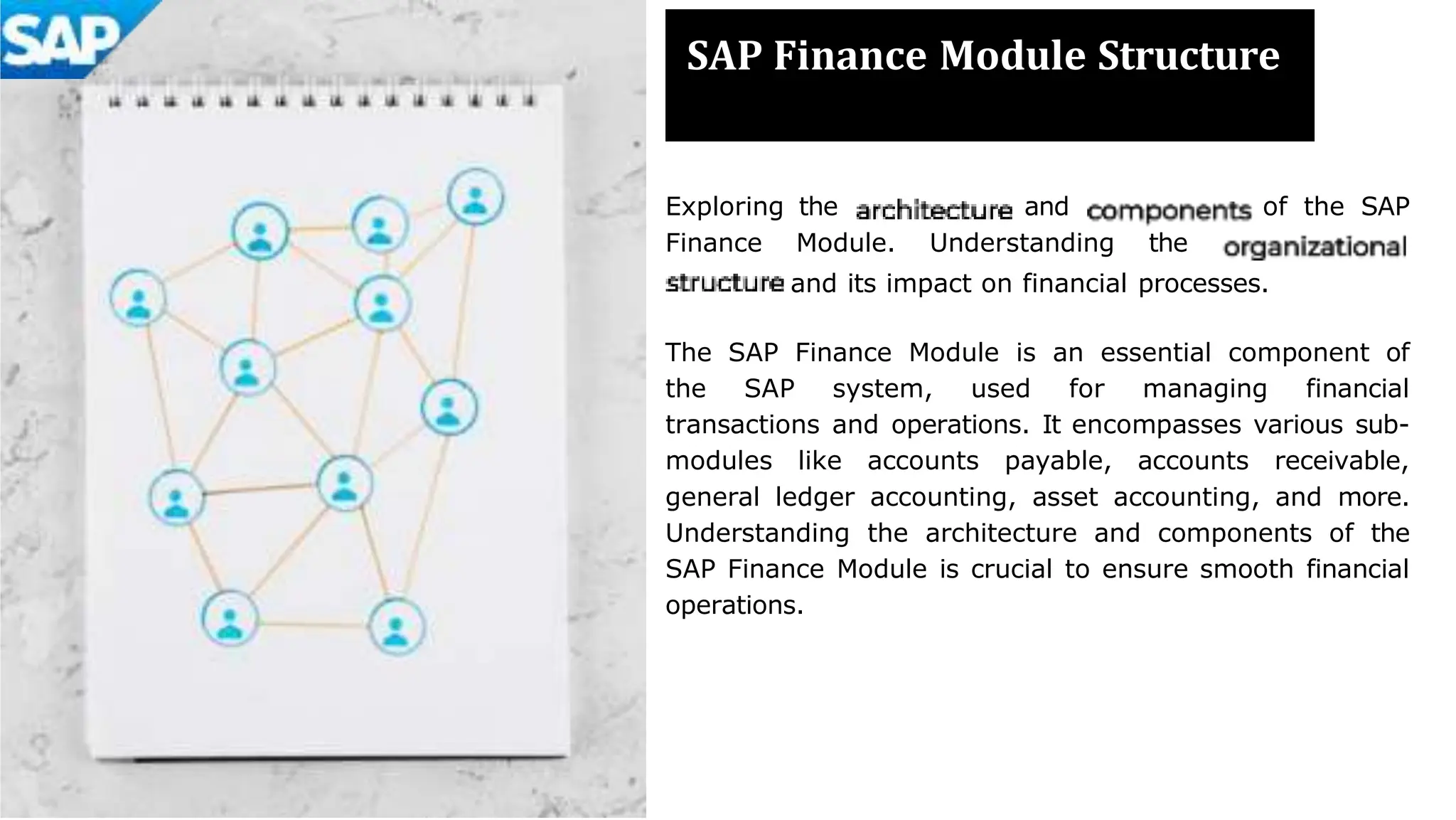 SAP Finance Module Structure
Exploring the and of the SAP
Finance Module. Understanding the
and its impact on financial processes.
The SAP Finance Module is an essential component of
the SAP system, used for managing financial
transactions and operations. It encompasses various sub-
modules like accounts payable, accounts receivable,
general ledger accounting, asset accounting, and more.
Understanding the architecture and components of the
SAP Finance Module is crucial to ensure smooth financial
operations.
 