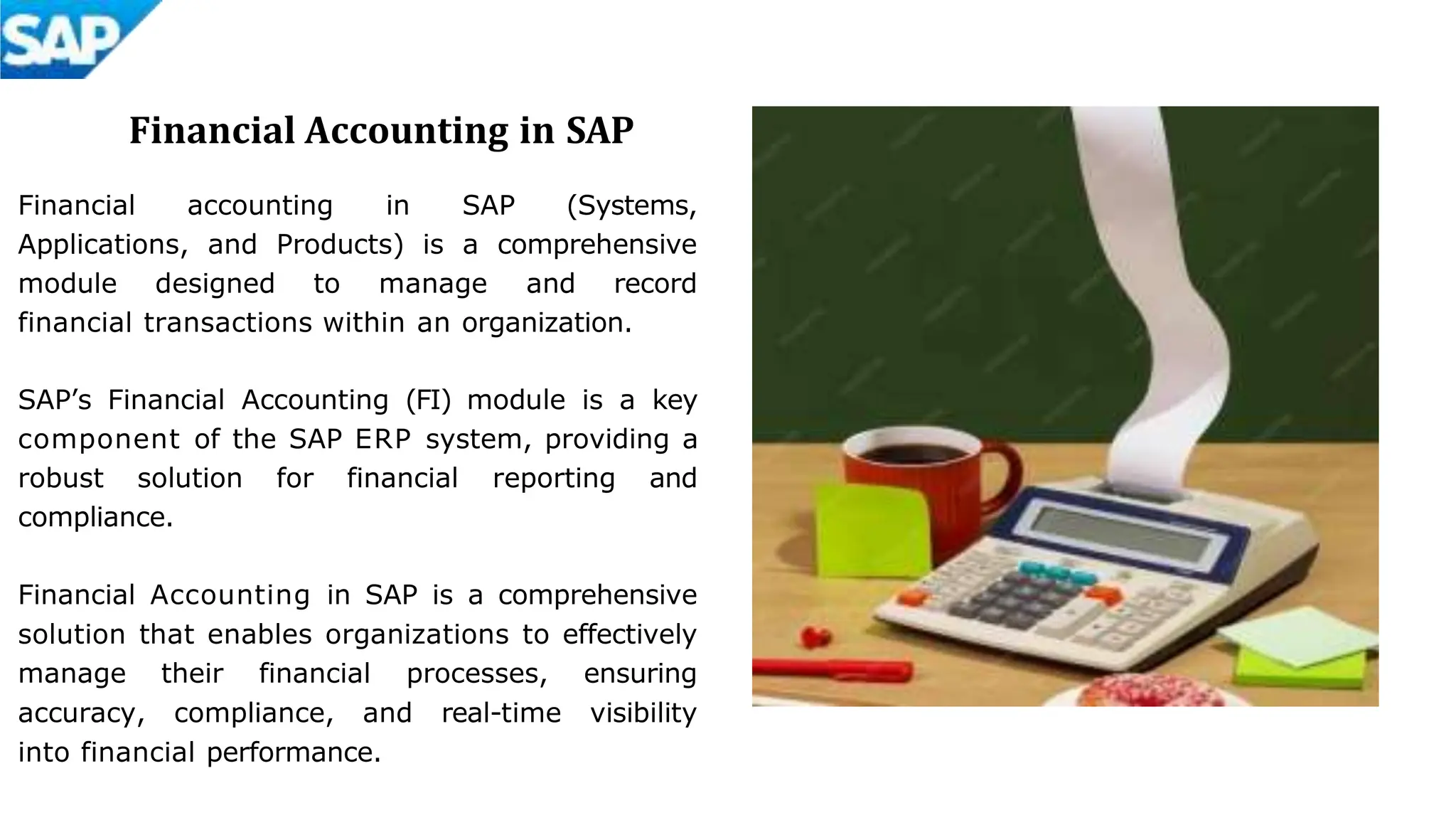 Financial Accounting in SAP
Financial accounting in SAP (Systems,
Applications, and Products) is a comprehensive
module designed to manage and record
financial transactions within an organization.
SAP’s Financial Accounting (FI) module is a key
component of the SAP ERP system, providing a
robust solution for financial reporting and
compliance.
Financial Accounting in SAP is a comprehensive
solution that enables organizations to effectively
manage their financial processes, ensuring
accuracy, compliance, and real-time visibility
into financial performance.
 