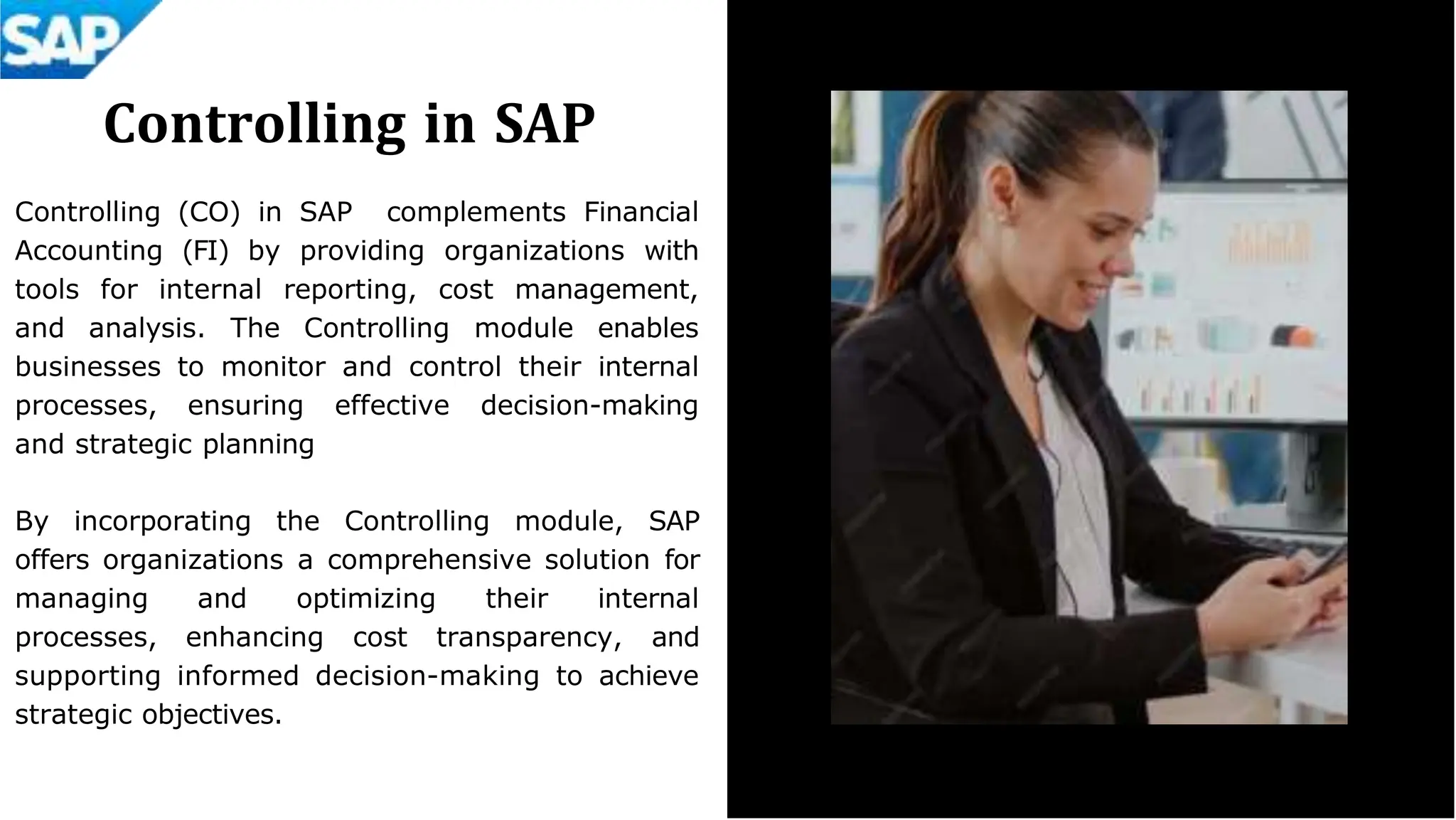 Controlling in SAP
Controlling (CO) in SAP complements Financial
Accounting (FI) by providing organizations with
tools for internal reporting, cost management,
and analysis. The Controlling module enables
businesses to monitor and control their internal
processes, ensuring effective decision-making
and strategic planning
By incorporating the Controlling module, SAP
offers organizations a comprehensive solution for
managing and optimizing their internal
processes, enhancing cost transparency, and
supporting informed decision-making to achieve
strategic objectives.
 
