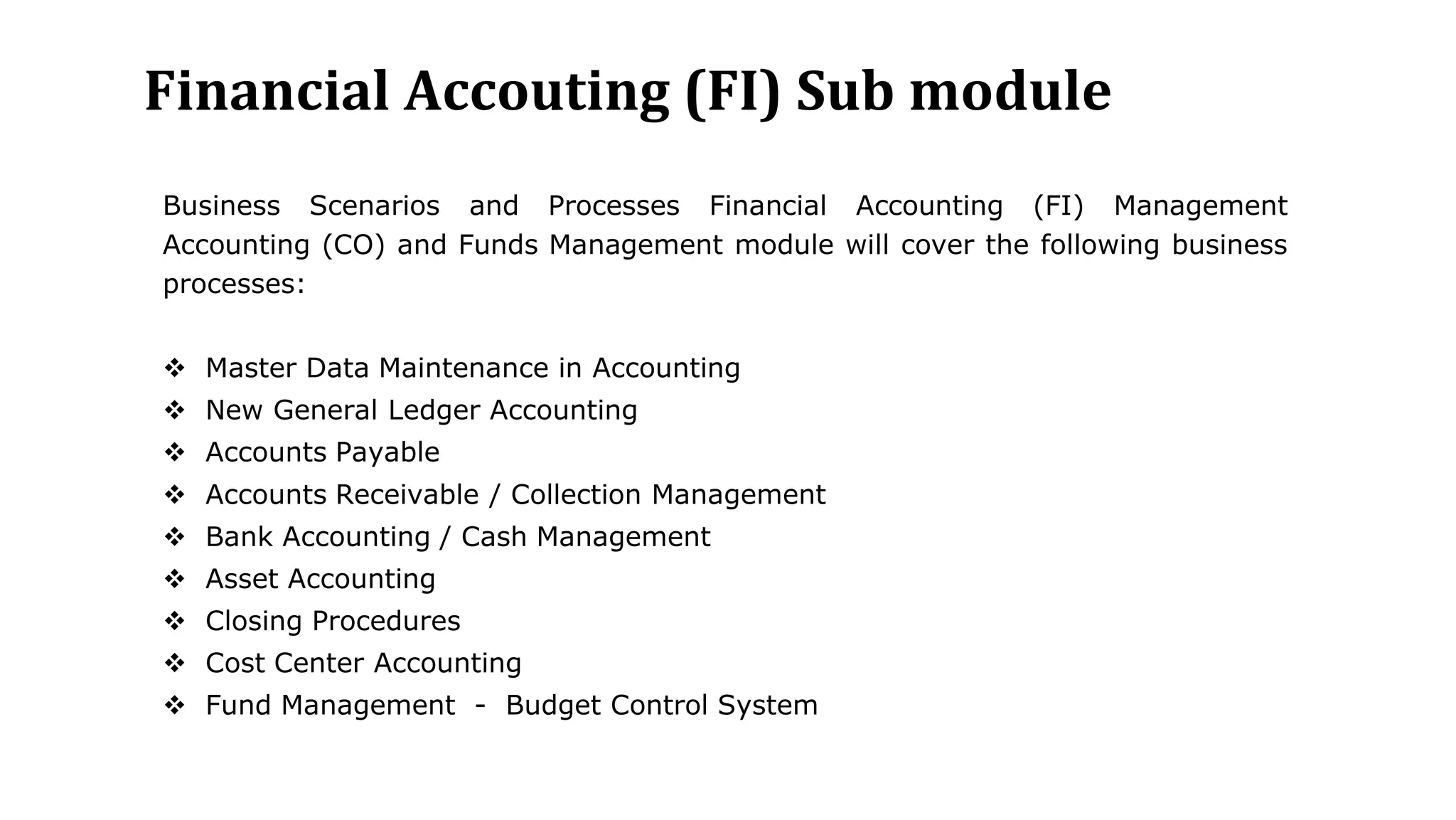 Financial Accouting (FI) Sub module
Business Scenarios and Processes Financial Accounting (FI) Management
Accounting (CO) and Funds Management module will cover the following business
processes:
 Master Data Maintenance in Accounting
 New General Ledger Accounting
 Accounts Payable
 Accounts Receivable / Collection Management
 Bank Accounting / Cash Management
 Asset Accounting
 Closing Procedures
 Cost Center Accounting
 Fund Management - Budget Control System
 