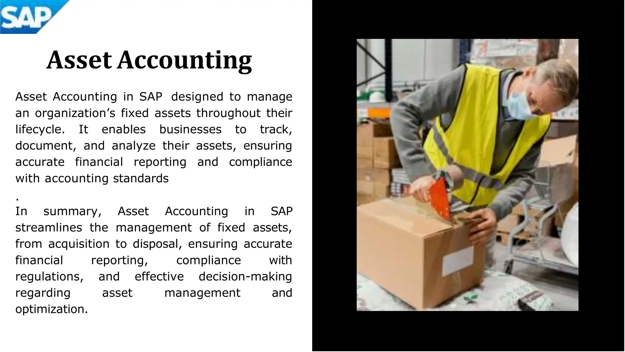 Asset Accounting
Asset Accounting in SAP designed to manage
an organization’s fixed assets throughout their
lifecycle. It enables businesses to track,
document, and analyze their assets, ensuring
accurate financial reporting and compliance
with accounting standards
.
In summary, Asset Accounting in SAP
streamlines the management of fixed assets,
from acquisition to disposal, ensuring accurate
financial reporting, compliance with
regulations, and effective decision-making
regarding asset management and
optimization.
 
