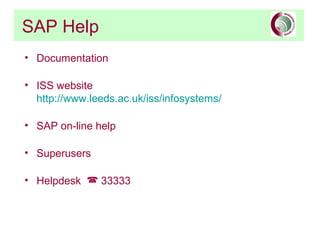 SAP Help
• Documentation

• ISS website
  http://www.leeds.ac.uk/iss/infosystems/

• SAP on-line help

• Superusers

• Helpdesk  33333
 