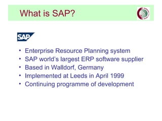 What is SAP?



•   Enterprise Resource Planning system
•   SAP world’s largest ERP software supplier
•   Based in Walldorf, Germany
•   Implemented at Leeds in April 1999
•   Continuing programme of development
 