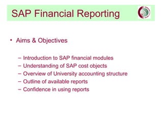 SAP Financial Reporting
• Aims & Objectives
– Introduction to SAP financial modules
– Understanding of SAP cost objects
– Overview of University accounting structure
– Outline of available reports
– Confidence in using reports
 