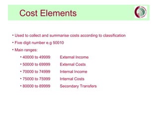 Cost Elements
• Used to collect and summarise costs according to classification
• Five digit number e.g 50010
• Main ranges:
• 40000 to 49999 External Income
• 50000 to 69999 External Costs
• 70000 to 74999 Internal Income
• 75000 to 75999 Internal Costs
• 80000 to 89999 Secondary Transfers
 