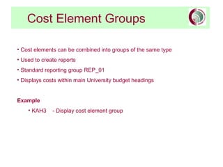 Cost Element Groups
• Cost elements can be combined into groups of the same type
• Used to create reports
• Standard reporting group REP_01
• Displays costs within main University budget headings
Example
• KAH3 - Display cost element group
 