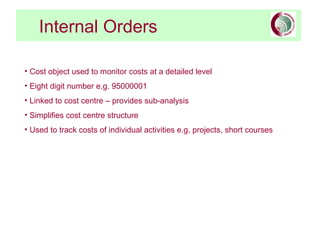 Internal Orders
• Cost object used to monitor costs at a detailed level
• Eight digit number e.g. 95000001
• Linked to cost centre – provides sub-analysis
• Simplifies cost centre structure
• Used to track costs of individual activities e.g. projects, short courses
 