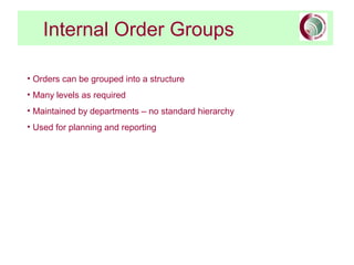 Internal Order Groups
• Orders can be grouped into a structure
• Many levels as required
• Maintained by departments – no standard hierarchy
• Used for planning and reporting
 