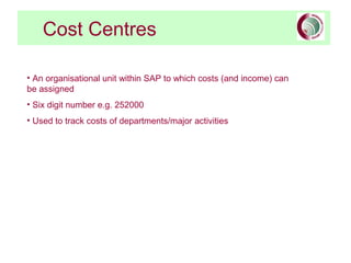 Cost Centres
• An organisational unit within SAP to which costs (and income) can
be assigned
• Six digit number e.g. 252000
• Used to track costs of departments/major activities
 