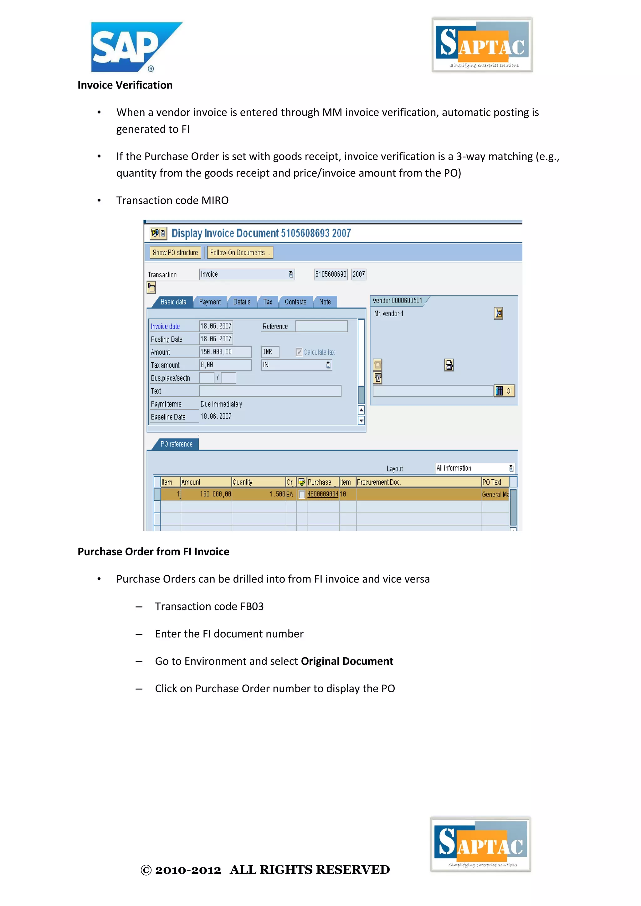 © 2010-2012 ALL RIGHTS RESERVED
Invoice Verification
• When a vendor invoice is entered through MM invoice verification, automatic posting is
generated to FI
• If the Purchase Order is set with goods receipt, invoice verification is a 3-way matching (e.g.,
quantity from the goods receipt and price/invoice amount from the PO)
• Transaction code MIRO
Purchase Order from FI Invoice
• Purchase Orders can be drilled into from FI invoice and vice versa
– Transaction code FB03
– Enter the FI document number
– Go to Environment and select Original Document
– Click on Purchase Order number to display the PO
 