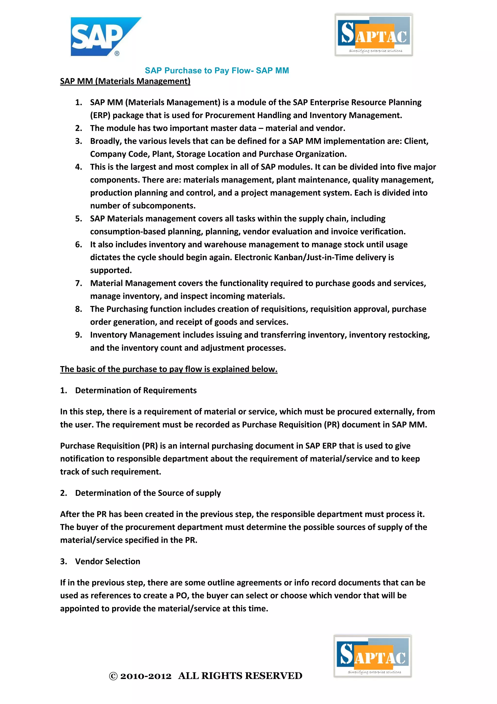 © 2010-2012 ALL RIGHTS RESERVED
SAP Purchase to Pay Flow- SAP MM
SAP MM (Materials Management)
1. SAP MM (Materials Management) is a module of the SAP Enterprise Resource Planning
(ERP) package that is used for Procurement Handling and Inventory Management.
2. The module has two important master data – material and vendor.
3. Broadly, the various levels that can be defined for a SAP MM implementation are: Client,
Company Code, Plant, Storage Location and Purchase Organization.
4. This is the largest and most complex in all of SAP modules. It can be divided into five major
components. There are: materials management, plant maintenance, quality management,
production planning and control, and a project management system. Each is divided into
number of subcomponents.
5. SAP Materials management covers all tasks within the supply chain, including
consumption-based planning, planning, vendor evaluation and invoice verification.
6. It also includes inventory and warehouse management to manage stock until usage
dictates the cycle should begin again. Electronic Kanban/Just-in-Time delivery is
supported.
7. Material Management covers the functionality required to purchase goods and services,
manage inventory, and inspect incoming materials.
8. The Purchasing function includes creation of requisitions, requisition approval, purchase
order generation, and receipt of goods and services.
9. Inventory Management includes issuing and transferring inventory, inventory restocking,
and the inventory count and adjustment processes.
The basic of the purchase to pay flow is explained below.
1. Determination of Requirements
In this step, there is a requirement of material or service, which must be procured externally, from
the user. The requirement must be recorded as Purchase Requisition (PR) document in SAP MM.
Purchase Requisition (PR) is an internal purchasing document in SAP ERP that is used to give
notification to responsible department about the requirement of material/service and to keep
track of such requirement.
2. Determination of the Source of supply
After the PR has been created in the previous step, the responsible department must process it.
The buyer of the procurement department must determine the possible sources of supply of the
material/service specified in the PR.
3. Vendor Selection
If in the previous step, there are some outline agreements or info record documents that can be
used as references to create a PO, the buyer can select or choose which vendor that will be
appointed to provide the material/service at this time.
 