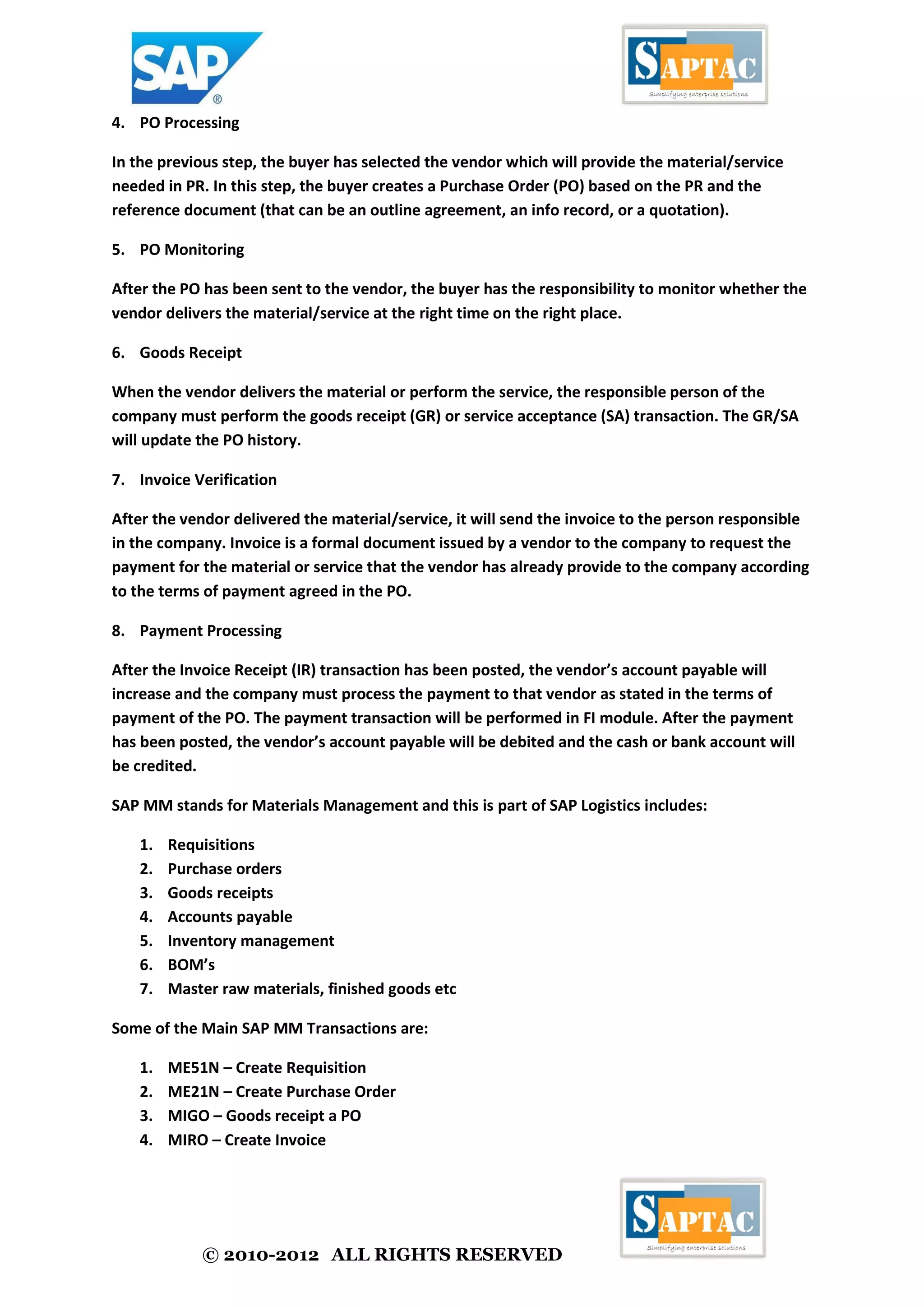 © 2010-2012 ALL RIGHTS RESERVED
4. PO Processing
In the previous step, the buyer has selected the vendor which will provide the material/service
needed in PR. In this step, the buyer creates a Purchase Order (PO) based on the PR and the
reference document (that can be an outline agreement, an info record, or a quotation).
5. PO Monitoring
After the PO has been sent to the vendor, the buyer has the responsibility to monitor whether the
vendor delivers the material/service at the right time on the right place.
6. Goods Receipt
When the vendor delivers the material or perform the service, the responsible person of the
company must perform the goods receipt (GR) or service acceptance (SA) transaction. The GR/SA
will update the PO history.
7. Invoice Verification
After the vendor delivered the material/service, it will send the invoice to the person responsible
in the company. Invoice is a formal document issued by a vendor to the company to request the
payment for the material or service that the vendor has already provide to the company according
to the terms of payment agreed in the PO.
8. Payment Processing
After the Invoice Receipt (IR) transaction has been posted, the vendor’s account payable will
increase and the company must process the payment to that vendor as stated in the terms of
payment of the PO. The payment transaction will be performed in FI module. After the payment
has been posted, the vendor’s account payable will be debited and the cash or bank account will
be credited.
SAP MM stands for Materials Management and this is part of SAP Logistics includes:
1. Requisitions
2. Purchase orders
3. Goods receipts
4. Accounts payable
5. Inventory management
6. BOM’s
7. Master raw materials, finished goods etc
Some of the Main SAP MM Transactions are:
1. ME51N – Create Requisition
2. ME21N – Create Purchase Order
3. MIGO – Goods receipt a PO
4. MIRO – Create Invoice
 