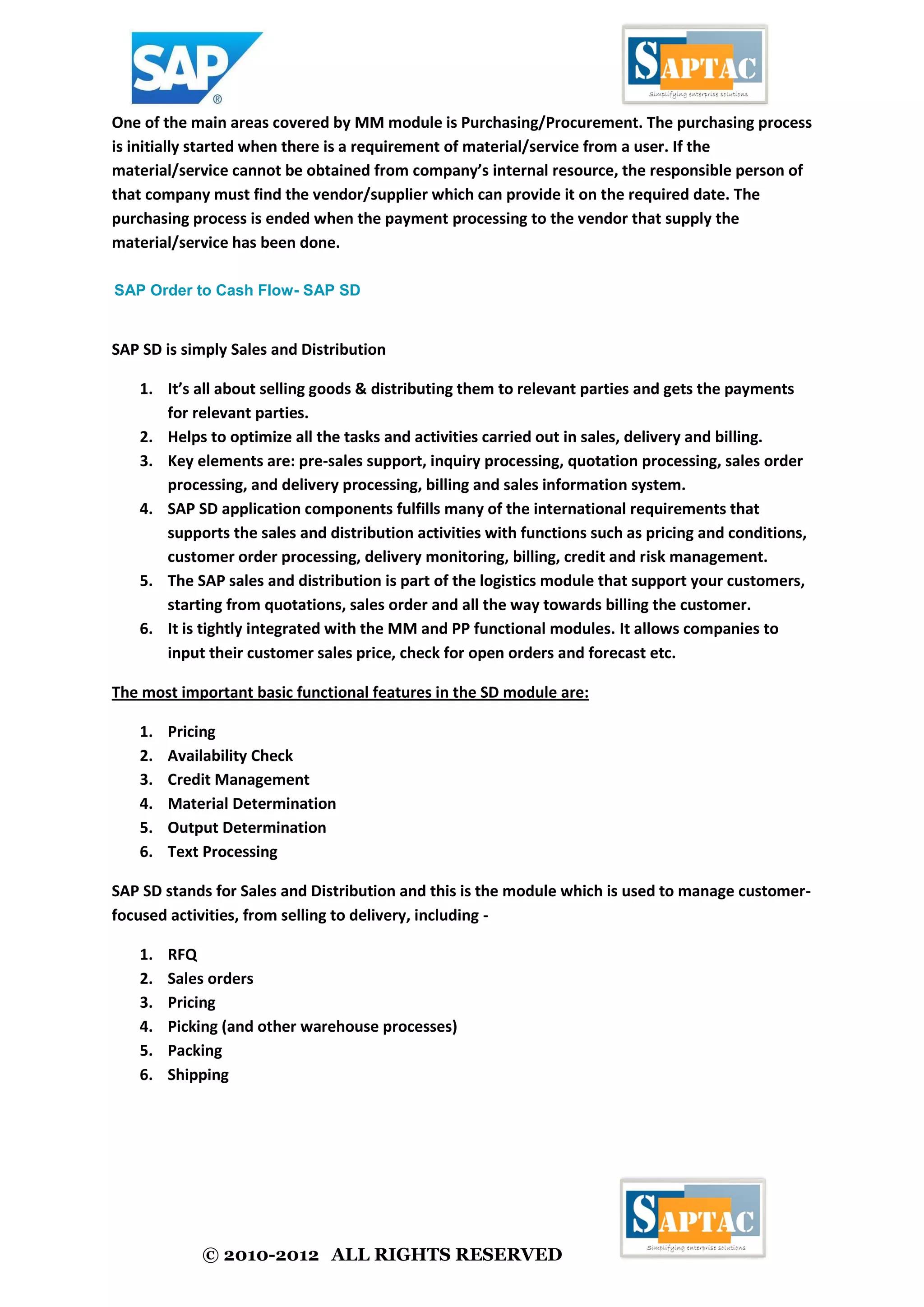 © 2010-2012 ALL RIGHTS RESERVED
One of the main areas covered by MM module is Purchasing/Procurement. The purchasing process
is initially started when there is a requirement of material/service from a user. If the
material/service cannot be obtained from company’s internal resource, the responsible person of
that company must find the vendor/supplier which can provide it on the required date. The
purchasing process is ended when the payment processing to the vendor that supply the
material/service has been done.
SAP Order to Cash Flow- SAP SD
SAP SD is simply Sales and Distribution
1. It’s all about selling goods & distributing them to relevant parties and gets the payments
for relevant parties.
2. Helps to optimize all the tasks and activities carried out in sales, delivery and billing.
3. Key elements are: pre-sales support, inquiry processing, quotation processing, sales order
processing, and delivery processing, billing and sales information system.
4. SAP SD application components fulfills many of the international requirements that
supports the sales and distribution activities with functions such as pricing and conditions,
customer order processing, delivery monitoring, billing, credit and risk management.
5. The SAP sales and distribution is part of the logistics module that support your customers,
starting from quotations, sales order and all the way towards billing the customer.
6. It is tightly integrated with the MM and PP functional modules. It allows companies to
input their customer sales price, check for open orders and forecast etc.
The most important basic functional features in the SD module are:
1. Pricing
2. Availability Check
3. Credit Management
4. Material Determination
5. Output Determination
6. Text Processing
SAP SD stands for Sales and Distribution and this is the module which is used to manage customer-
focused activities, from selling to delivery, including -
1. RFQ
2. Sales orders
3. Pricing
4. Picking (and other warehouse processes)
5. Packing
6. Shipping
 